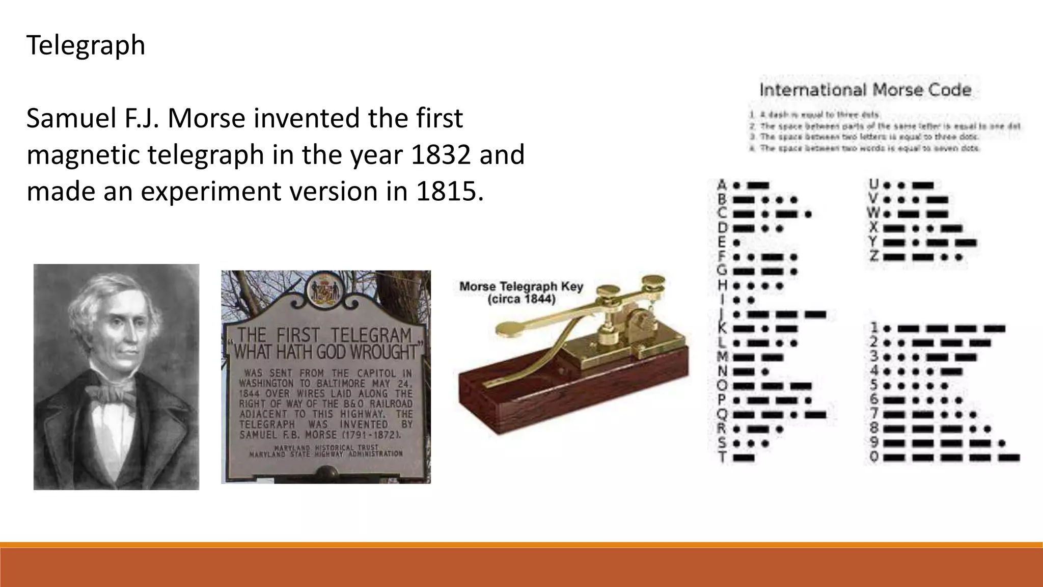 Telegraph
Samuel F.J. Morse invented the first
magnetic telegraph in the year 1832 and
made an experiment version in 1815.
 