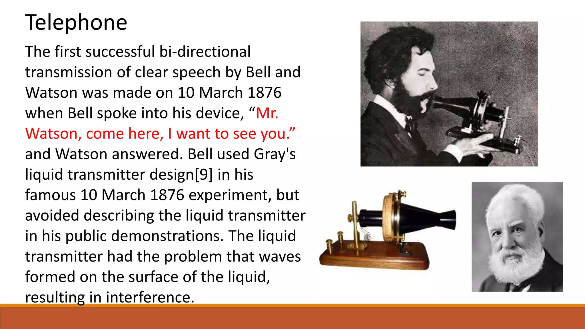 Telephone
The first successful bi-directional
transmission of clear speech by Bell and
Watson was made on 10 March 1876
when Bell spoke into his device, “Mr.
Watson, come here, I want to see you.”
and Watson answered. Bell used Gray's
liquid transmitter design[9] in his
famous 10 March 1876 experiment, but
avoided describing the liquid transmitter
in his public demonstrations. The liquid
transmitter had the problem that waves
formed on the surface of the liquid,
resulting in interference.
 