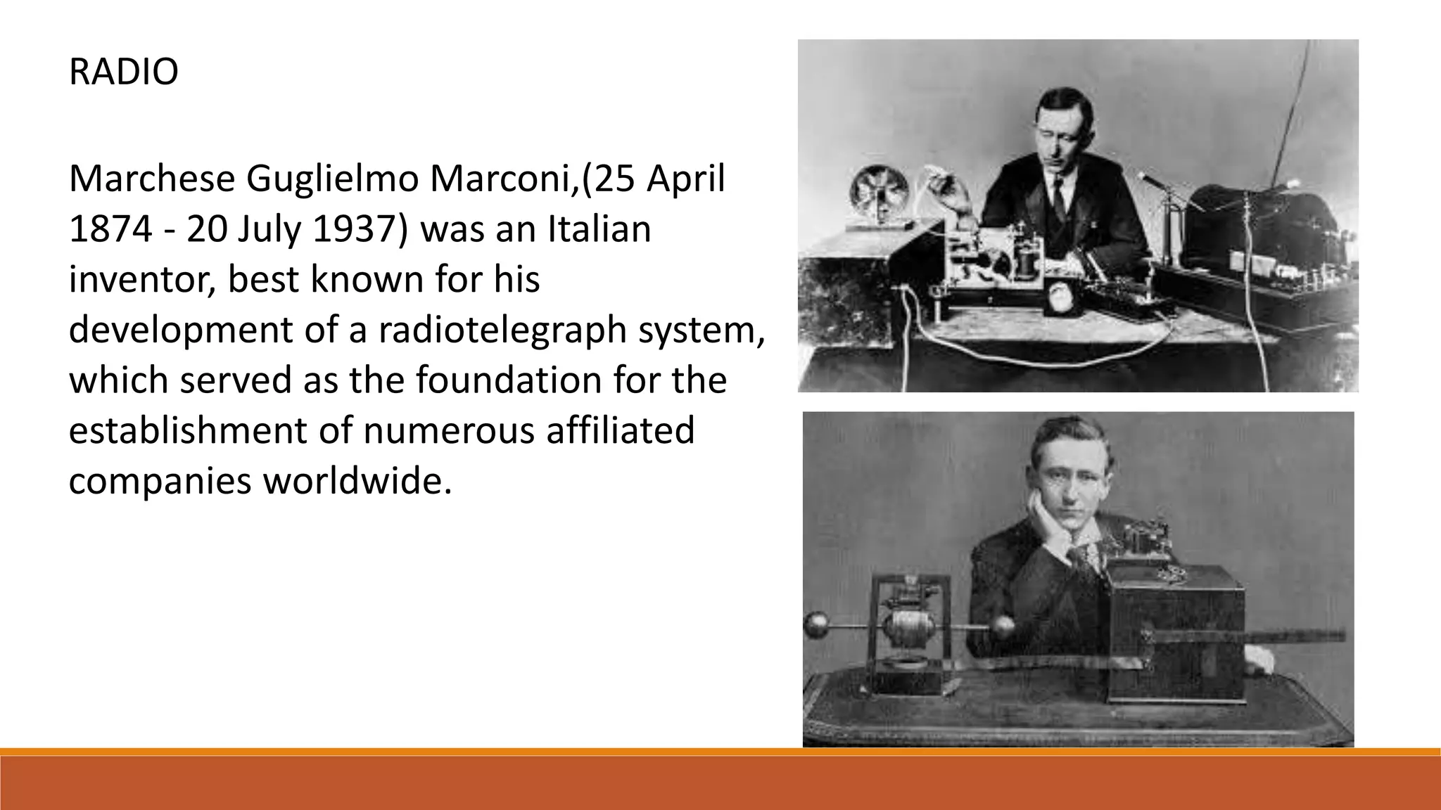 Marchese Guglielmo Marconi,(25 April
1874 - 20 July 1937) was an Italian
inventor, best known for his
development of a radiotelegraph system,
which served as the foundation for the
establishment of numerous affiliated
companies worldwide.
RADIO
 