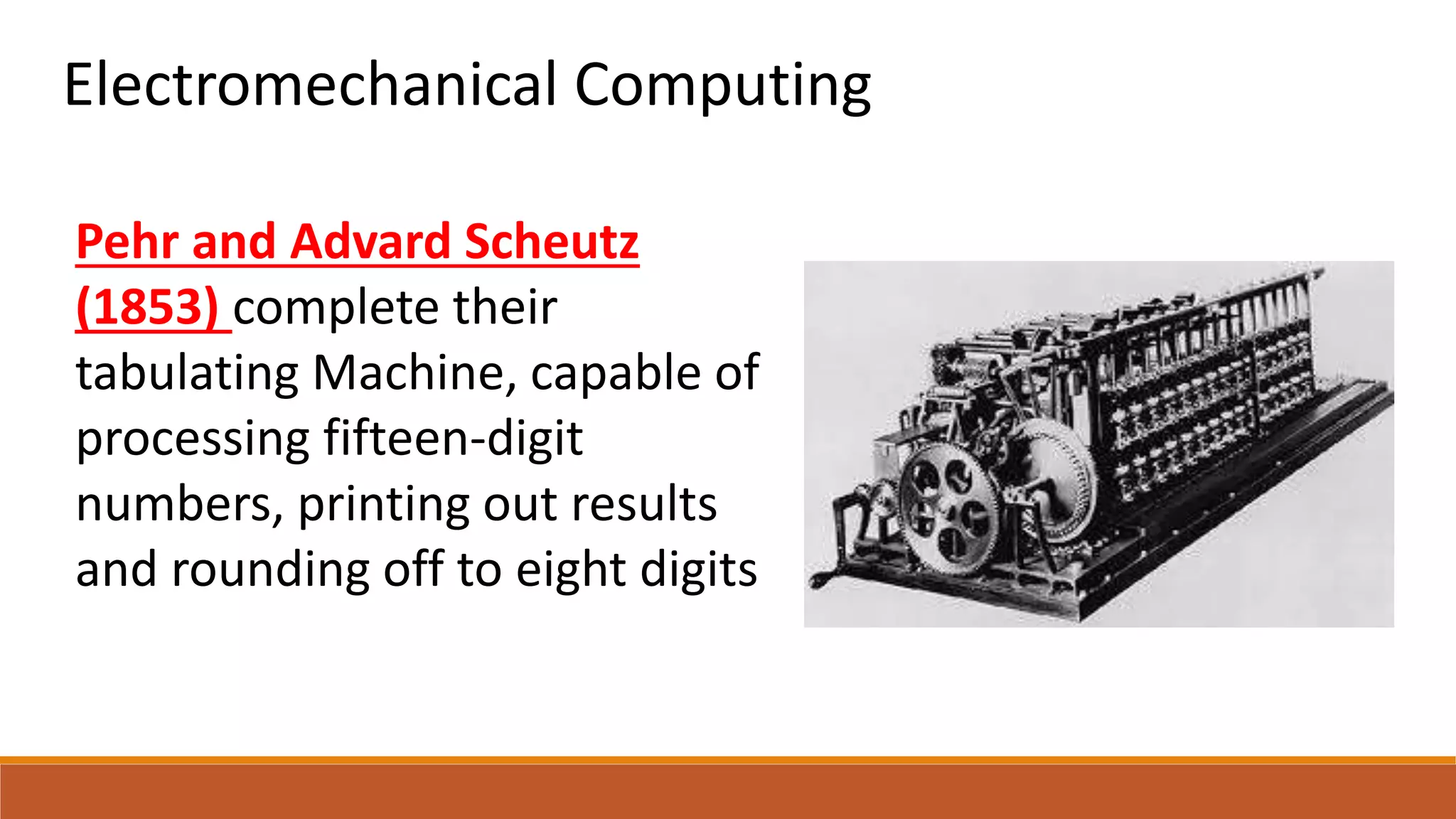 Electromechanical Computing
Pehr and Advard Scheutz
(1853) complete their
tabulating Machine, capable of
processing fifteen-digit
numbers, printing out results
and rounding off to eight digits
 