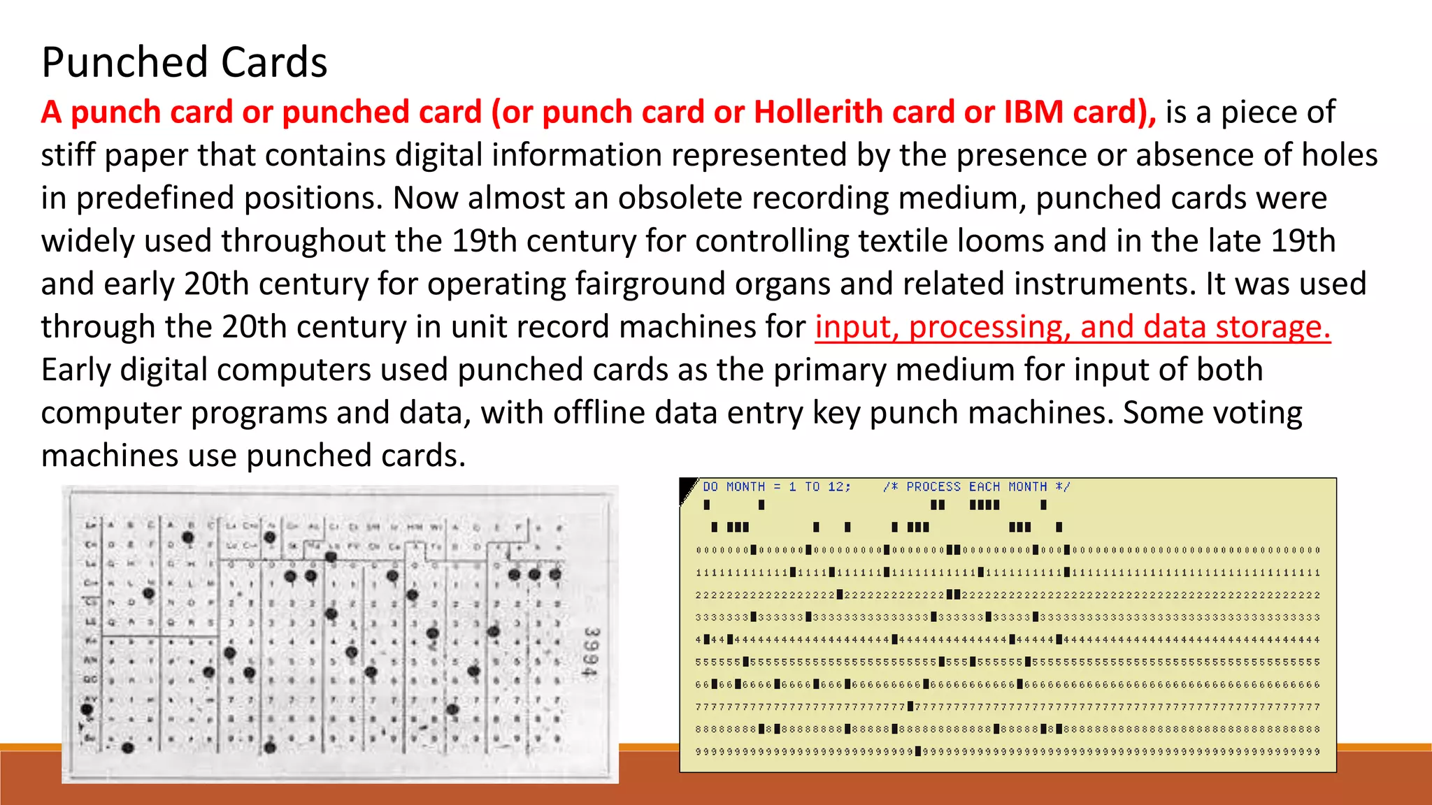Punched Cards
A punch card or punched card (or punch card or Hollerith card or IBM card), is a piece of
stiff paper that contains digital information represented by the presence or absence of holes
in predefined positions. Now almost an obsolete recording medium, punched cards were
widely used throughout the 19th century for controlling textile looms and in the late 19th
and early 20th century for operating fairground organs and related instruments. It was used
through the 20th century in unit record machines for input, processing, and data storage.
Early digital computers used punched cards as the primary medium for input of both
computer programs and data, with offline data entry key punch machines. Some voting
machines use punched cards.
 