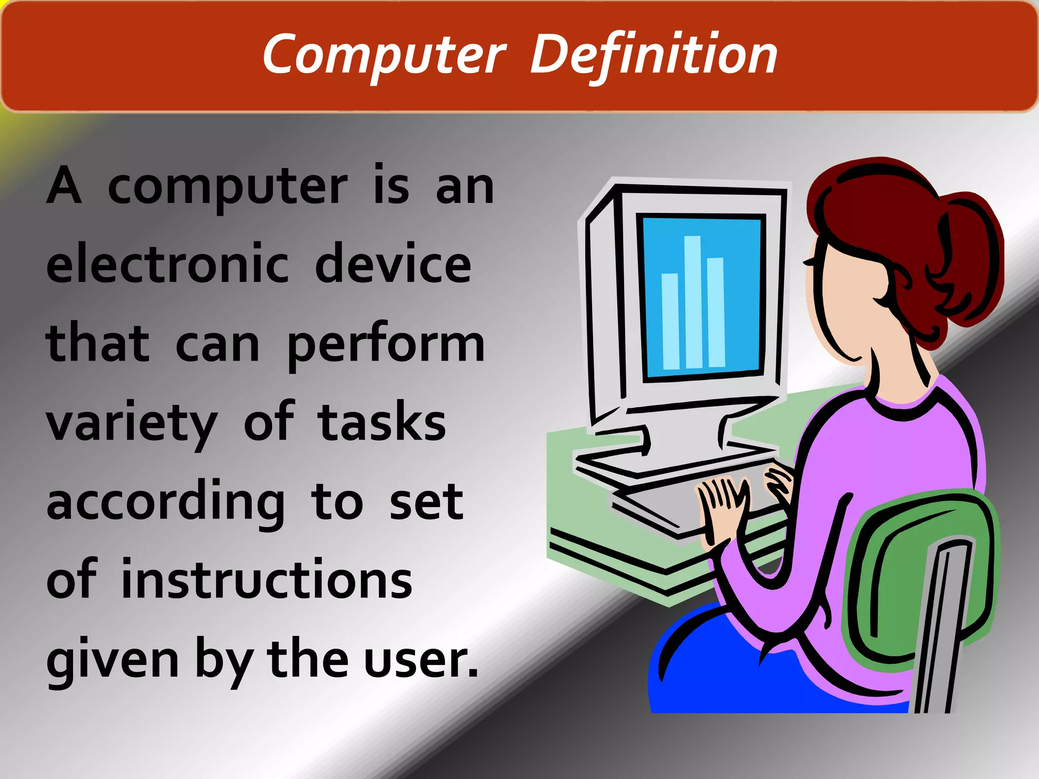 Computer Definition
A computer is an
electronic device
that can perform
variety of tasks
according to set
of instructions
given by the user.
 