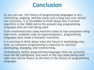 Conclusion
As you can see, the history of programming languages is very
interesting, ongoing, and has come such a long way over almost
two centuries. It is incredible to think about how a written
algorithm in the 1840s led to the present-day programming
languages that are still being used.
From mathematicians using machine codes to top companies using
high-level, readable code on supercomputers, programming
languages have made a fantastic transition.
It is exciting to think about what the future in technology may
hold, as computer programming is expected to continue
developing, changing, and transforming.
Undoubtedly, better programming languages than we currently
have will be configured, and some of the top codes being used
right now will be known as the best in the history of programming
languages
 