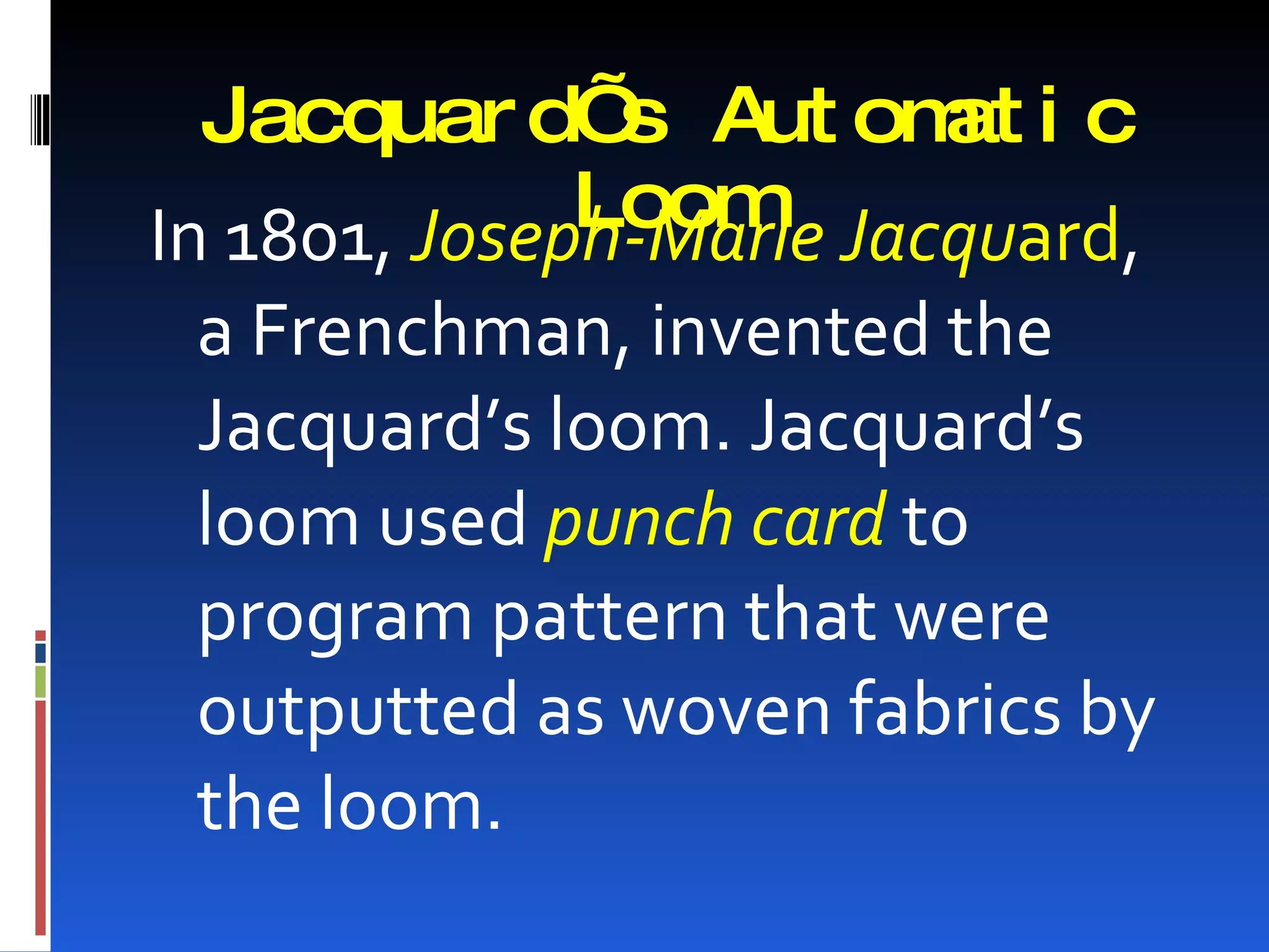 Jacquar d’ Aut om i c
               s      at
              Loom Jacquard,
In 1801, Joseph-Marie
 a Frenchman, invented the
 Jacquard’s loom. Jacquard’s
 loom used punch card to
 program pattern that were
 outputted as woven fabrics by
 the loom.
 