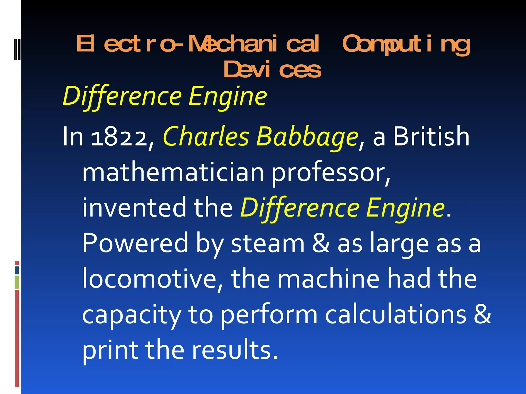 El ect r o- Mechani cal C put i ng
                          om
                Devi ces
Difference Engine
In 1822, Charles Babbage, a British
  mathematician professor,
  invented the Difference Engine.
  Powered by steam & as large as a
  locomotive, the machine had the
  capacity to perform calculations &
  print the results.
 