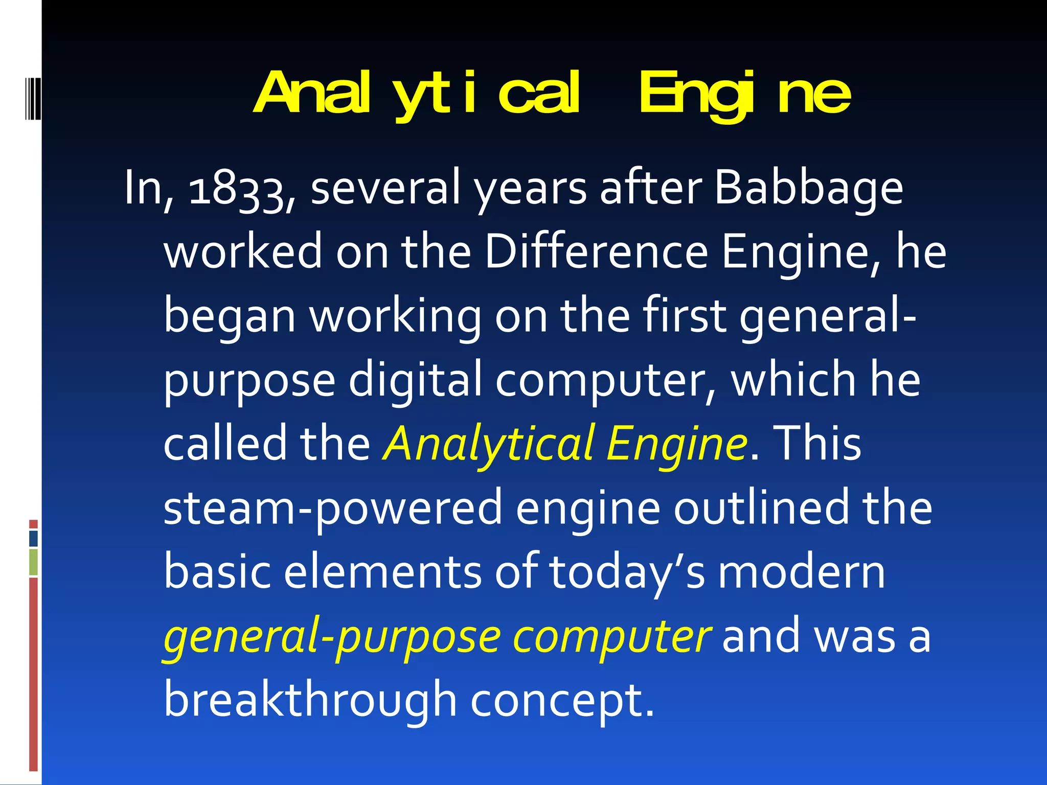 Anal yt i cal Engi ne
In, 1833, several years after Babbage
  worked on the Difference Engine, he
  began working on the first general-
  purpose digital computer, which he
  called the Analytical Engine. This
  steam-powered engine outlined the
  basic elements of today’s modern
  general-purpose computer and was a
  breakthrough concept.
 