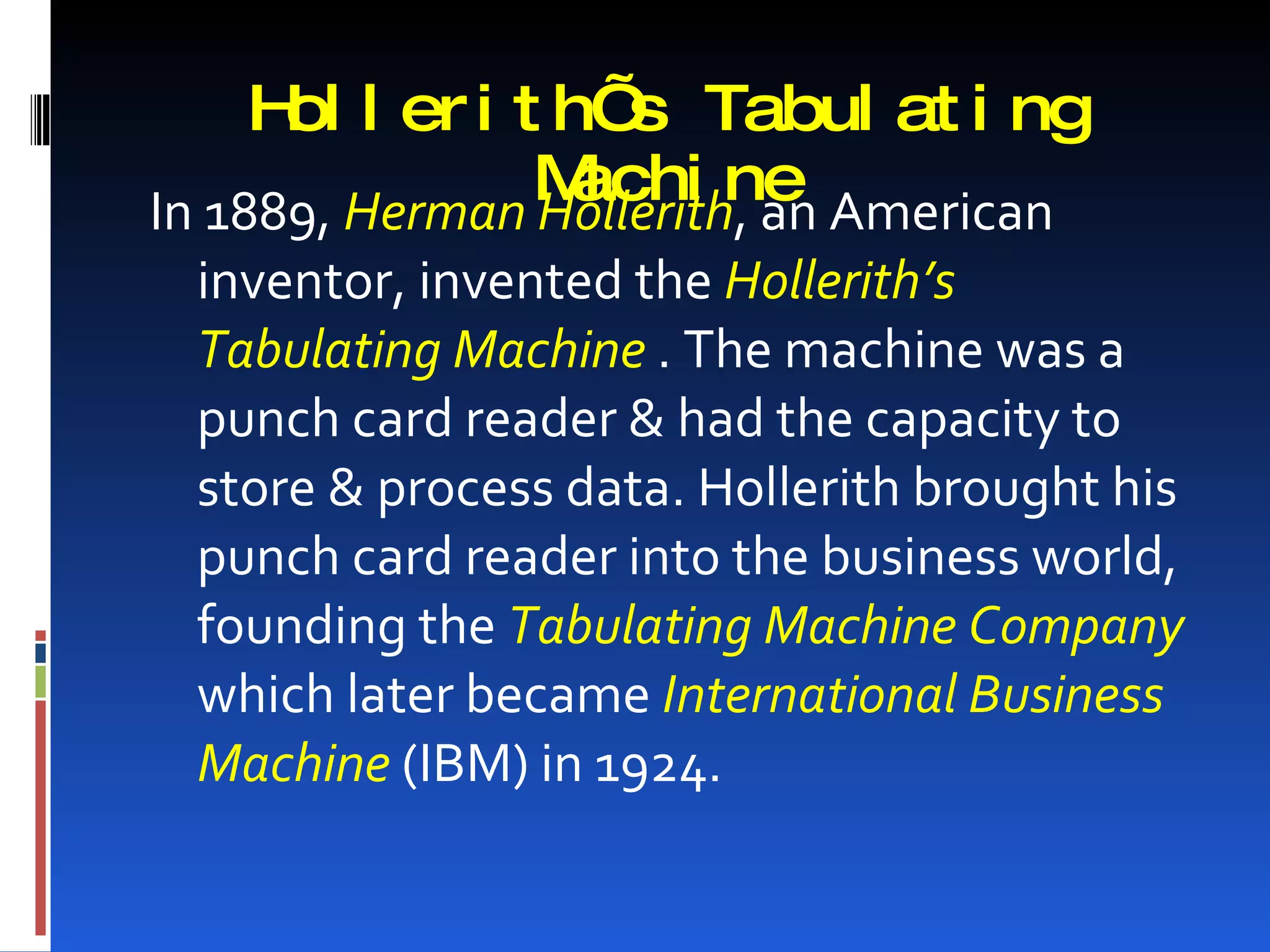 H l er i t h’ Tabul at i ng
      ol            s
                Machi ne American
In 1889, Herman Hollerith, an
 inventor, invented the Hollerith’s
 Tabulating Machine . The machine was a
 punch card reader & had the capacity to
 store & process data. Hollerith brought his
 punch card reader into the business world,
 founding the Tabulating Machine Company
 which later became International Business
 Machine (IBM) in 1924.
 