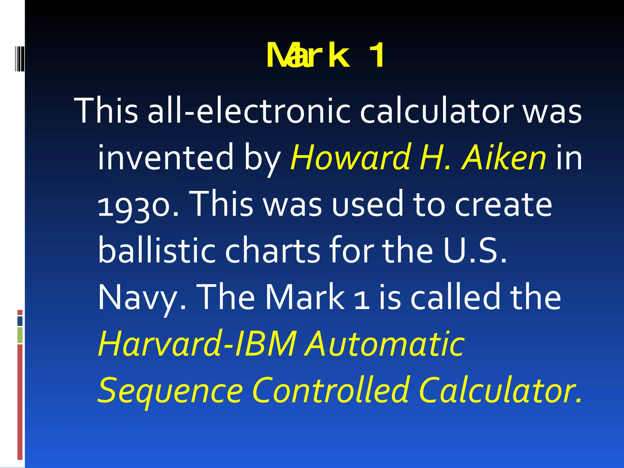 M k 1
             ar
This all-electronic calculator was
 invented by Howard H. Aiken in
 1930. This was used to create
 ballistic charts for the U.S.
 Navy. The Mark 1 is called the
 Harvard-IBM Automatic
 Sequence Controlled Calculator.
 