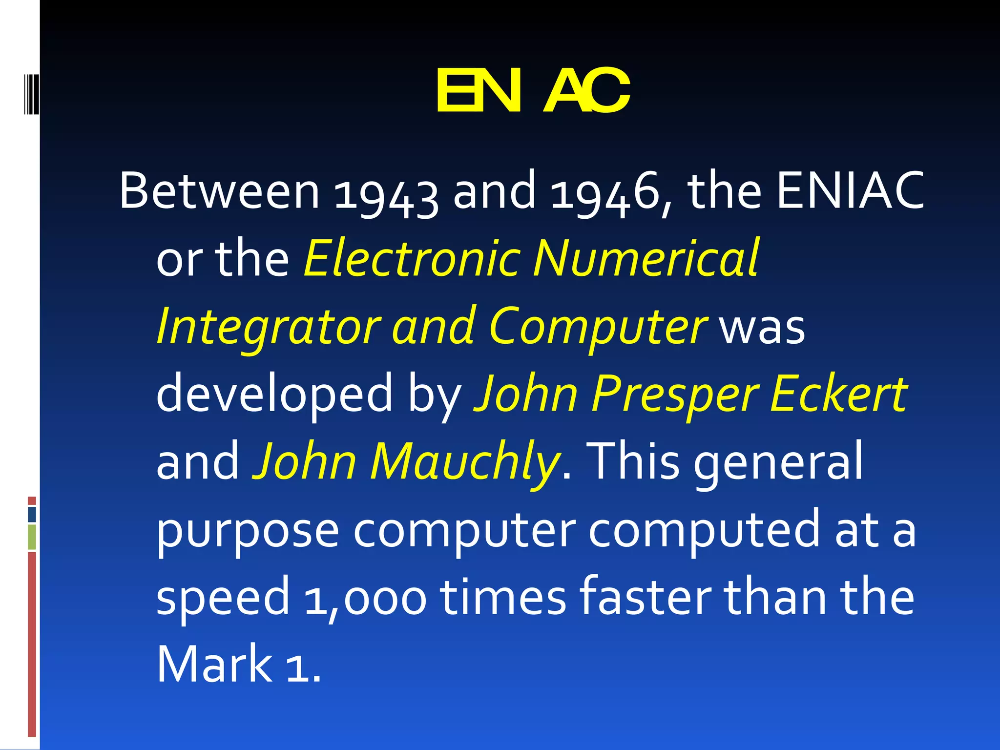 EN AC
               I
Between 1943 and 1946, the ENIAC
 or the Electronic Numerical
 Integrator and Computer was
 developed by John Presper Eckert
 and John Mauchly. This general
 purpose computer computed at a
 speed 1,000 times faster than the
 Mark 1.
 