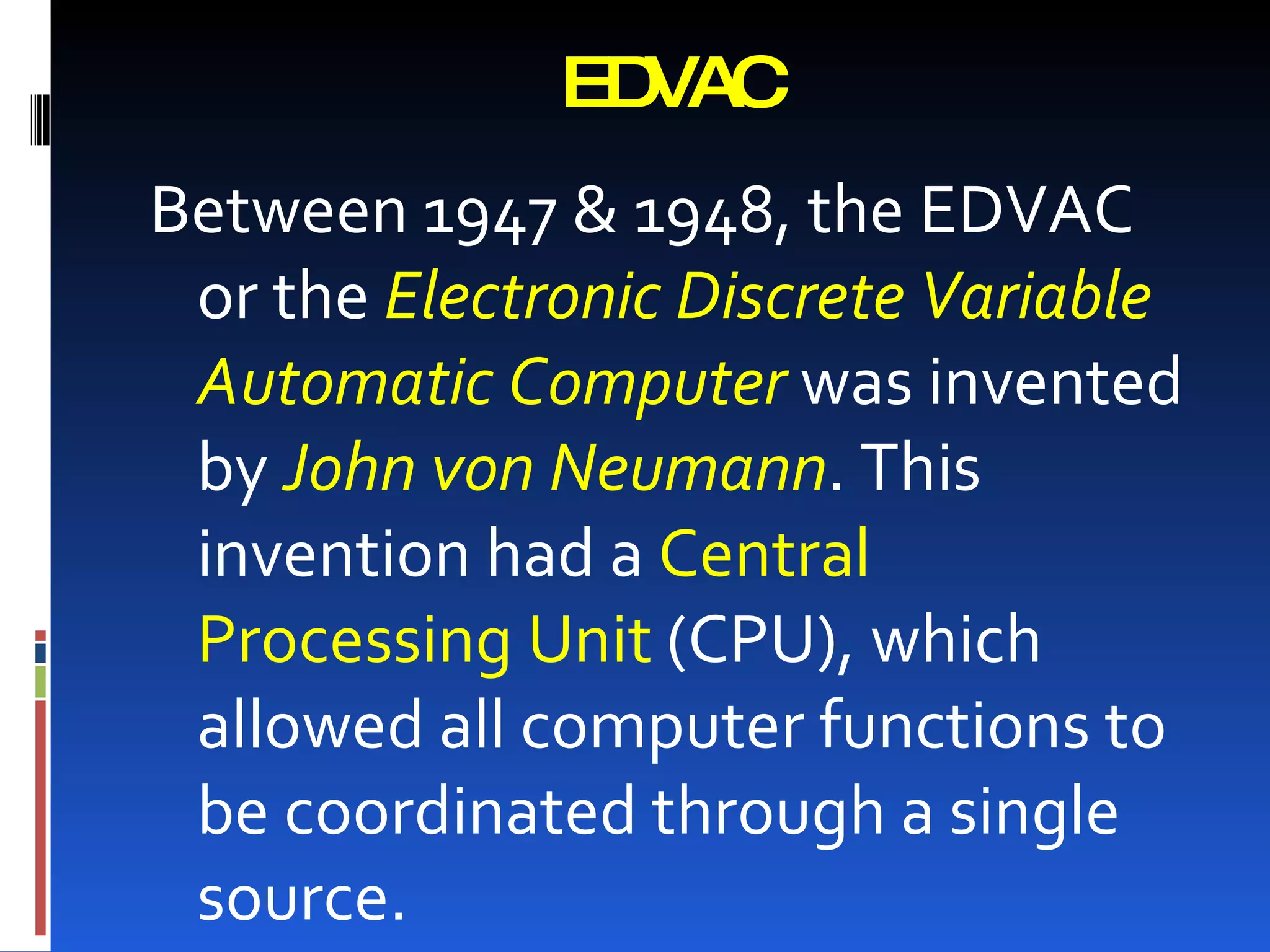 EDVAC
Between 1947 & 1948, the EDVAC
 or the Electronic Discrete Variable
 Automatic Computer was invented
 by John von Neumann. This
 invention had a Central
 Processing Unit (CPU), which
 allowed all computer functions to
 be coordinated through a single
 source.
 