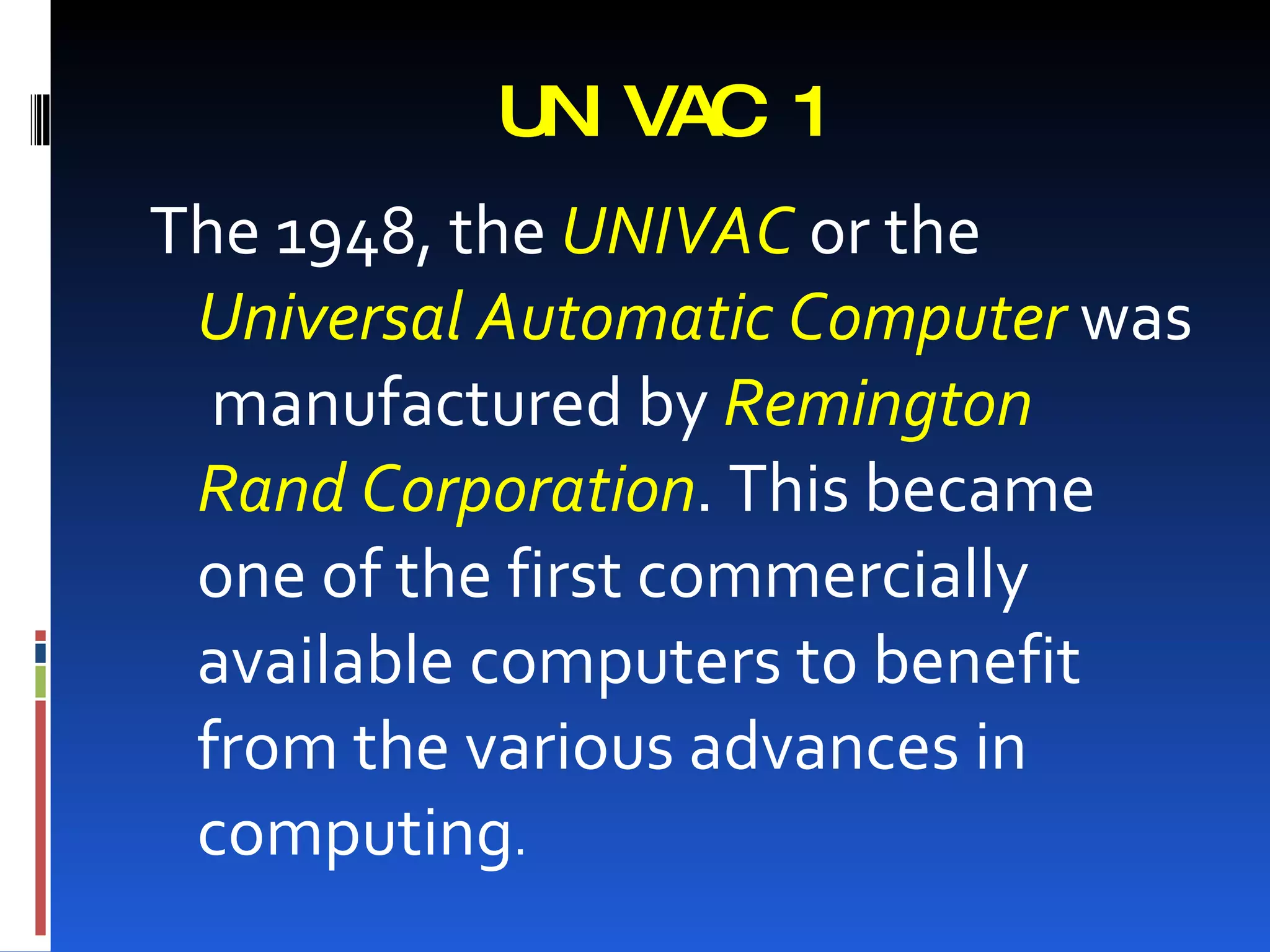 U I VAC 1
            N
The 1948, the UNIVAC or the
 Universal Automatic Computer was
  manufactured by Remington
 Rand Corporation. This became
 one of the first commercially
 available computers to benefit
 from the various advances in
 computing.
 