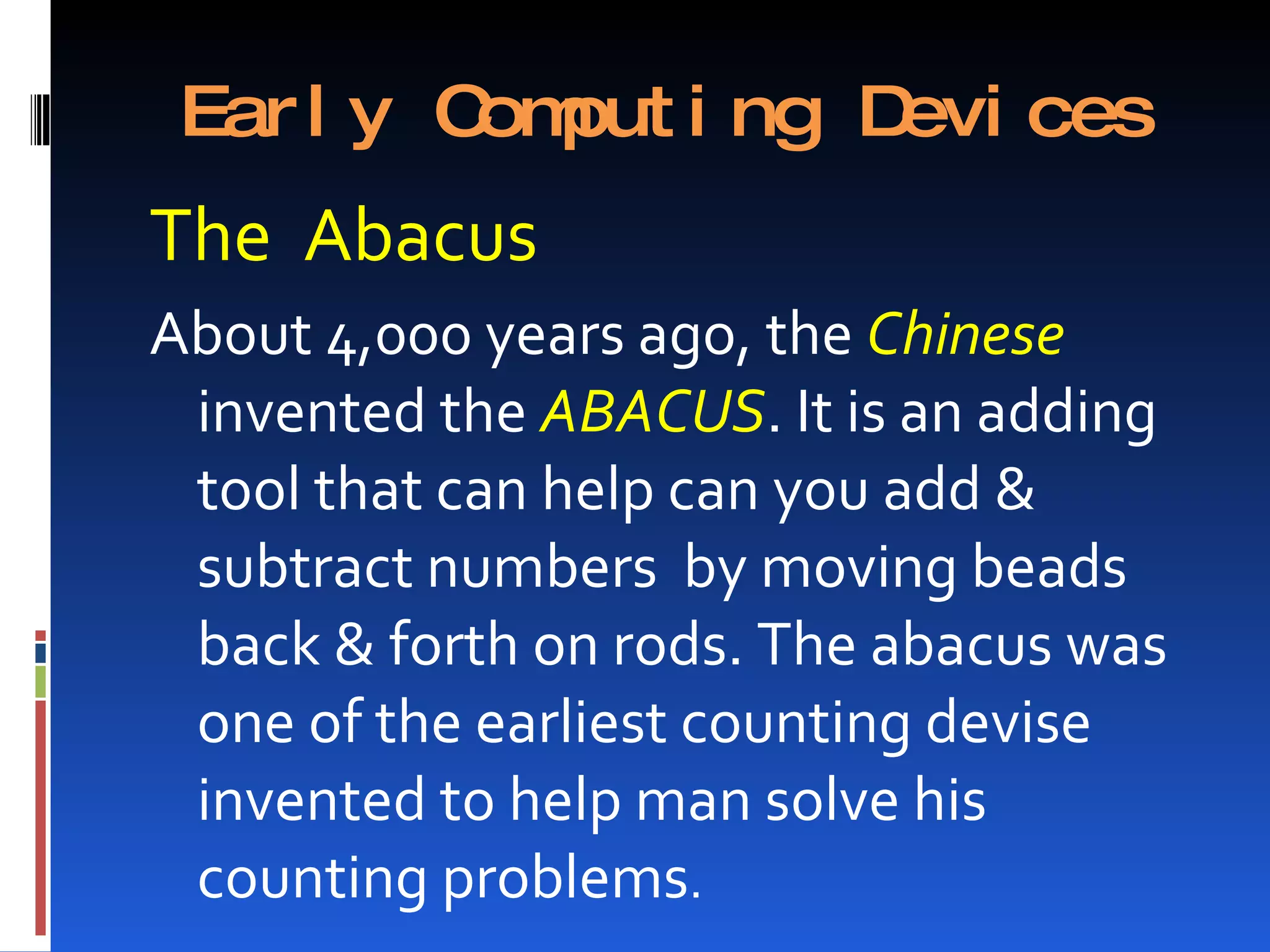 Ear l y C put i ng D
          om         evi ces
The Abacus
About 4,000 years ago, the Chinese
 invented the ABACUS. It is an adding
 tool that can help can you add &
 subtract numbers by moving beads
 back & forth on rods. The abacus was
 one of the earliest counting devise
 invented to help man solve his
 counting problems.
 