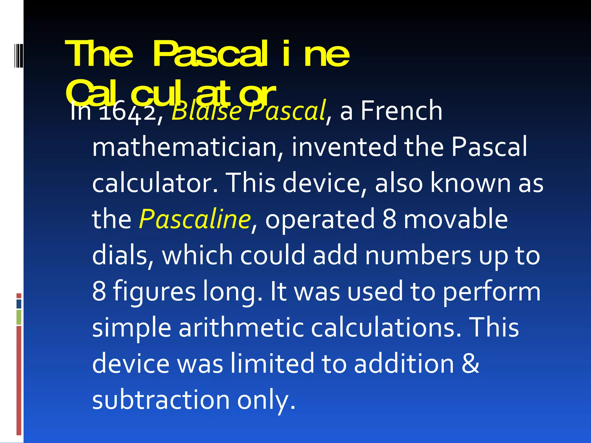 The Pascal i ne
C 1642, Blaiseor
Inal cul at Pascal, a French
 mathematician, invented the Pascal
 calculator. This device, also known as
 the Pascaline, operated 8 movable
 dials, which could add numbers up to
 8 figures long. It was used to perform
 simple arithmetic calculations. This
 device was limited to addition &
 subtraction only.
 