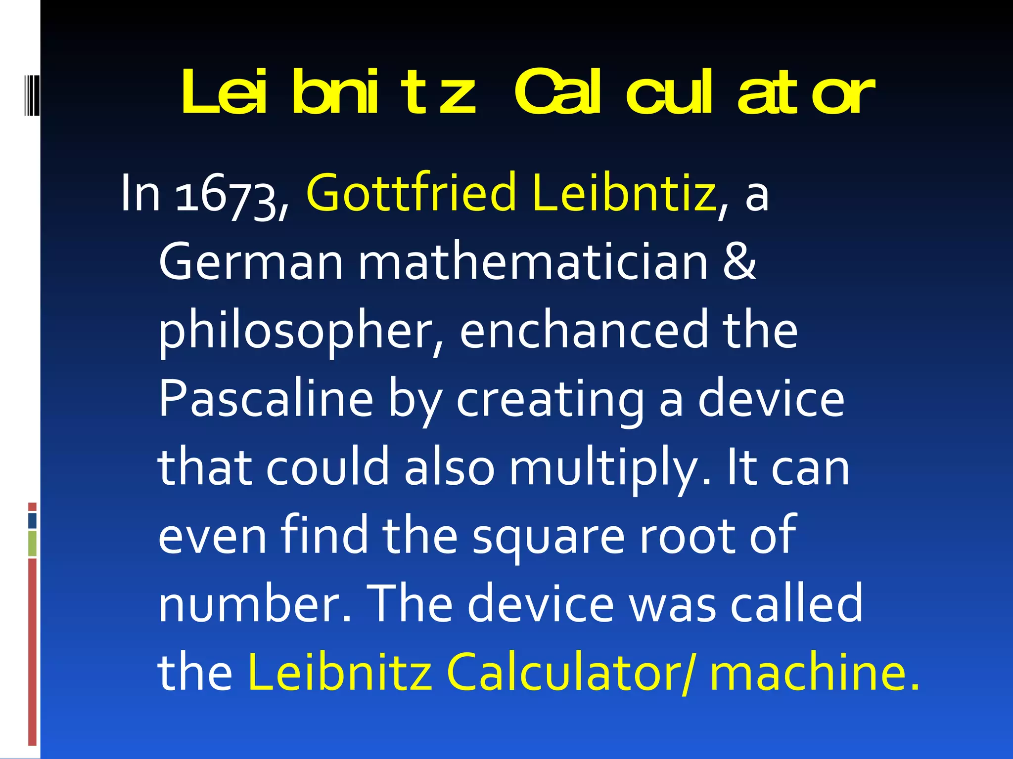 Lei bni t z C cul at or
               al
In 1673, Gottfried Leibntiz, a
  German mathematician &
  philosopher, enchanced the
  Pascaline by creating a device
  that could also multiply. It can
  even find the square root of
  number. The device was called
  the Leibnitz Calculator/ machine.
 