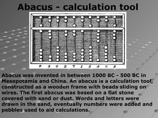 Abacus - calculation tool




Abacus was invented in between 1000 BC - 500 BC in
Mesopotamia and China. An abacus is a calculation tool,
constructed as a wooden frame with beads sliding on
wires. The first abacus was based on a flat stone
covered with sand or dust. Words and letters were
drawn in the sand, eventually numbers were added and
pebbles used to aid calculations.
 