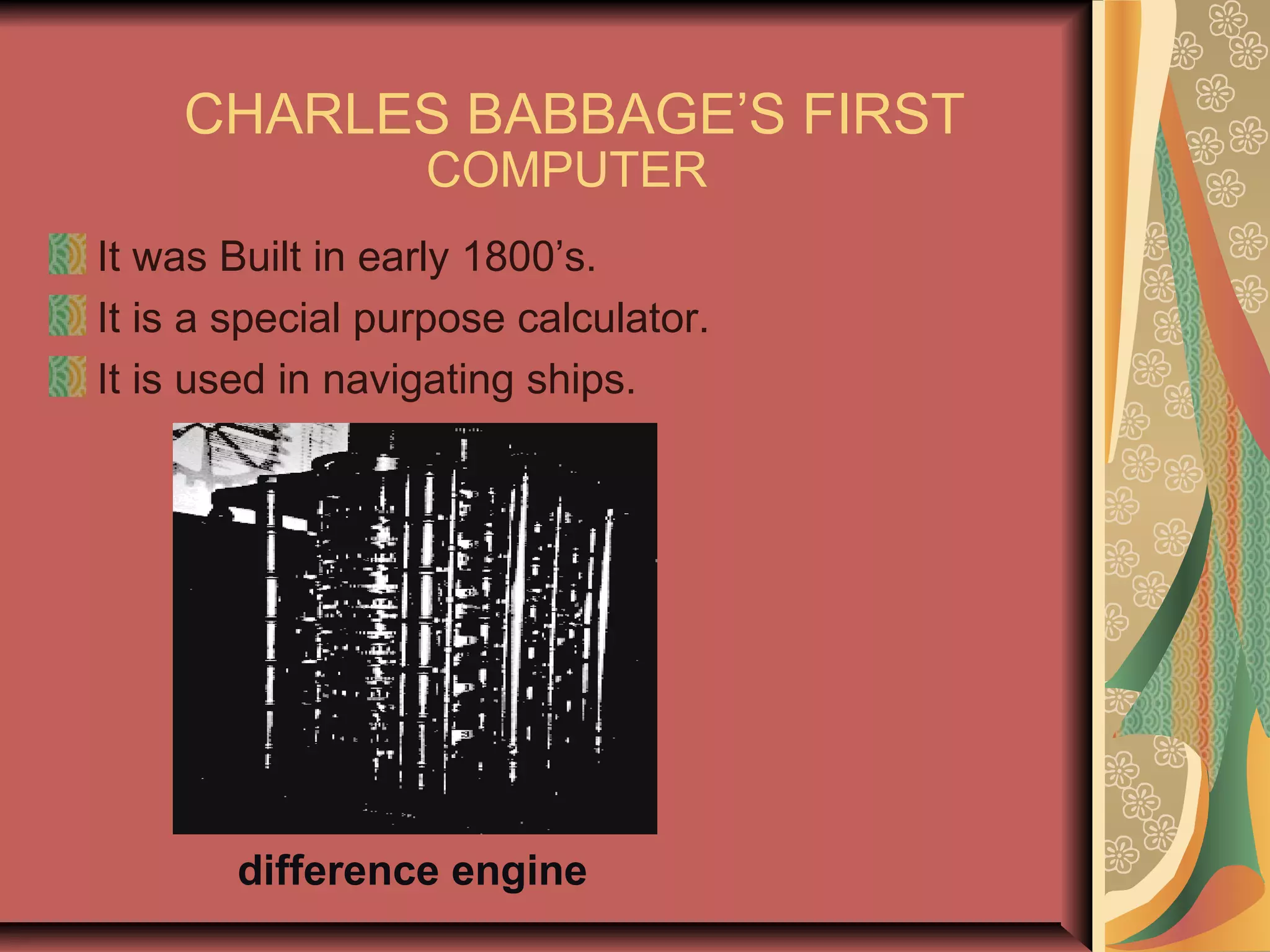 CHARLES BABBAGE’S FIRST
COMPUTER
It was Built in early 1800’s.
It is a special purpose calculator.
It is used in navigating ships.
difference engine