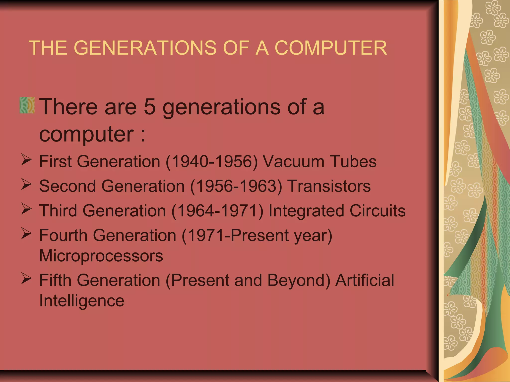THE GENERATIONS OF A COMPUTER
There are 5 generations of a
computer :
First Generation (1940-1956) Vacuum Tubes
Second Generation (1956-1963) Transistors
Third Generation (1964-1971) Integrated Circuits
Fourth Generation (1971-Present year)
Microprocessors
Fifth Generation (Present and Beyond) Artificial
Intelligence