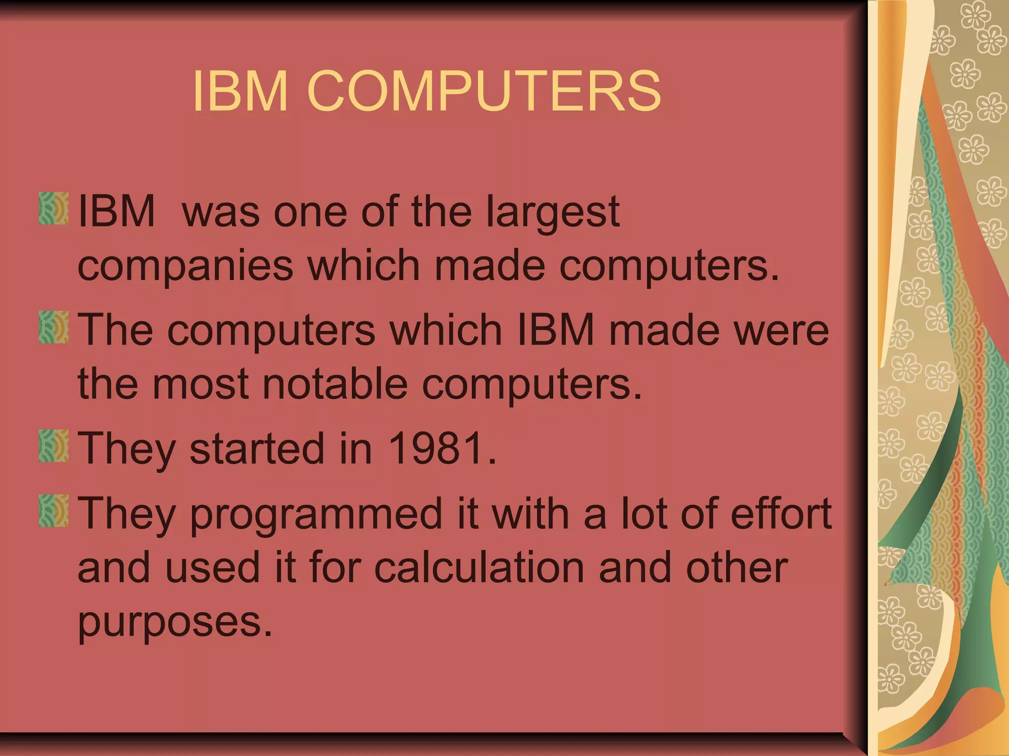 IBM COMPUTERS
IBM was one of the largest
companies which made computers.
The computers which IBM made were
the most notable computers.
They started in 1981.
They programmed it with a lot of effort
and used it for calculation and other
purposes.