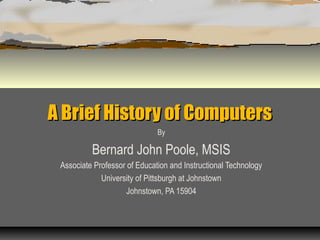 A Brief History of ComputersA Brief History of Computers
By
Bernard John Poole, MSIS
Associate Professor of Education and Instructional Technology
University of Pittsburgh at Johnstown
Johnstown, PA 15904
 