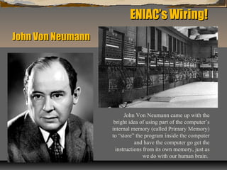 ENIAC’s Wiring!ENIAC’s Wiring!
John Von Neumann came up with the
bright idea of using part of the computer’s
internal memory (called Primary Memory)
to “store” the program inside the computer
and have the computer go get the
instructions from its own memory, just as
we do with our human brain.
John Von NeumannJohn Von Neumann
 
