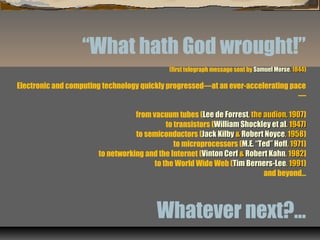 “What hath God wrought!”
(first telegraph message sent by Samuel MorseSamuel Morse, 1844, 1844)
Electronic and computing technology quickly progressed—at an ever-accelerating pace
—
from vacuum tubes (Lee de ForrestLee de Forrest, the audion, 1907, the audion, 1907)
to transistors (William Shockley et alWilliam Shockley et al. 1947). 1947)
to semiconductors (Jack KilbyJack Kilby && Robert NoyceRobert Noyce, 1958, 1958)
to microprocessors (M.E. “Ted” HoffM.E. “Ted” Hoff, 1971, 1971)
to networking and the Internet (Vinton CerfVinton Cerf && Robert KahnRobert Kahn, 1982, 1982]
to the World Wide Web (Tim Berners-LeeTim Berners-Lee, 1991, 1991)
and beyond…
Whatever next?…
 