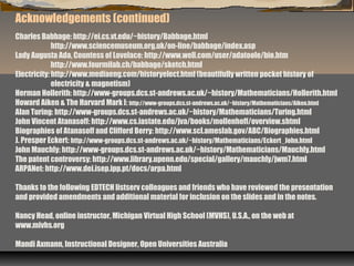 Acknowledgements (continued)
Charles Babbage: http://ei.cs.vt.edu/~history/Babbage.html
http://www.sciencemuseum.org.uk/on-line/babbage/index.asp
Lady Augusta Ada, Countess of Lovelace: http://www.well.com/user/adatoole/bio.htm
http://www.fourmilab.ch/babbage/sketch.html
Electricity: http://www.mediaeng.com/historyelect.html (beautifully written pocket history of
electricity & magnetism)
Herman Hollerith: http://www-groups.dcs.st-andrews.ac.uk/~history/Mathematicians/Hollerith.html
Howard Aiken & The Harvard Mark I: http://www-groups.dcs.st-andrews.ac.uk/~history/Mathematicians/Aiken.html
Alan Turing: http://www-groups.dcs.st-andrews.ac.uk/~history/Mathematicians/Turing.html
John Vincent Atanasoff: http://www.cs.iastate.edu/jva/books/mollenhoff/overview.shtml
Biographies of Atanasoff and Clifford Berry: http://www.scl.ameslab.gov/ABC/Biographies.html
J. Presper Eckert: http://www-groups.dcs.st-andrews.ac.uk/~history/Mathematicians/Eckert_John.html
John Mauchly: http://www-groups.dcs.st-andrews.ac.uk/~history/Mathematicians/Mauchly.html
The patent controversy: http://www.library.upenn.edu/special/gallery/mauchly/jwm7.html
ARPANet: http://www.dei.isep.ipp.pt/docs/arpa.html
Thanks to the following EDTECH listserv colleagues and friends who have reviewed the presentation
and provided amendments and additional material for inclusion on the slides and in the notes.
Nancy Head, online instructor, Michigan Virtual High School (MVHS), U.S.A., on the web at
www.mivhs.org
Mandi Axmann, Instructional Designer, Open Universities Australia
 