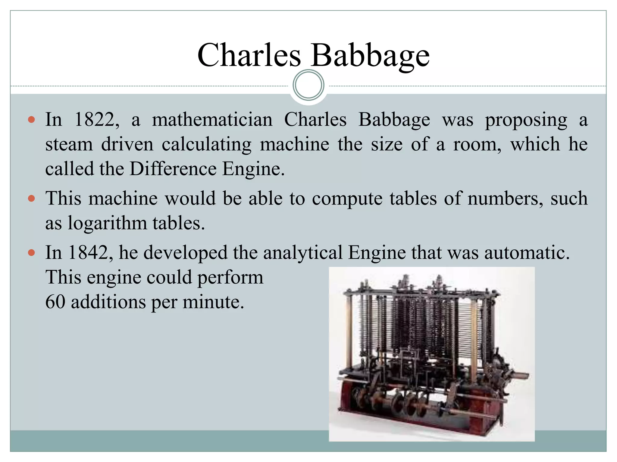 Charles Babbage
 In 1822, a mathematician Charles Babbage was proposing a
steam driven calculating machine the size of a room, which he
called the Difference Engine.
 This machine would be able to compute tables of numbers, such
as logarithm tables.
 In 1842, he developed the analytical Engine that was automatic.
This engine could perform
60 additions per minute.
 