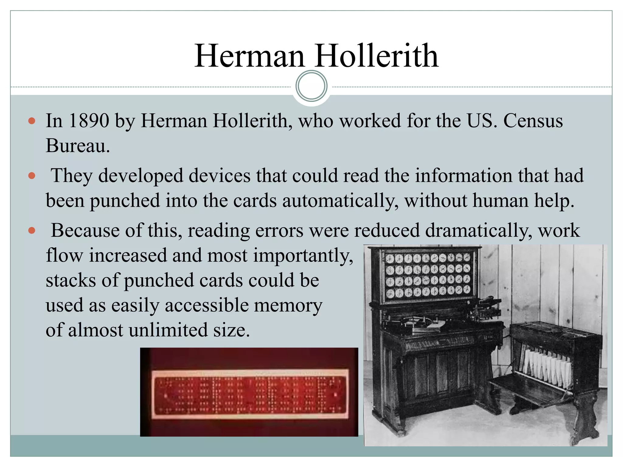 Herman Hollerith
 In 1890 by Herman Hollerith, who worked for the US. Census
Bureau.
 They developed devices that could read the information that had
been punched into the cards automatically, without human help.
 Because of this, reading errors were reduced dramatically, work
flow increased and most importantly,
stacks of punched cards could be
used as easily accessible memory
of almost unlimited size.
 