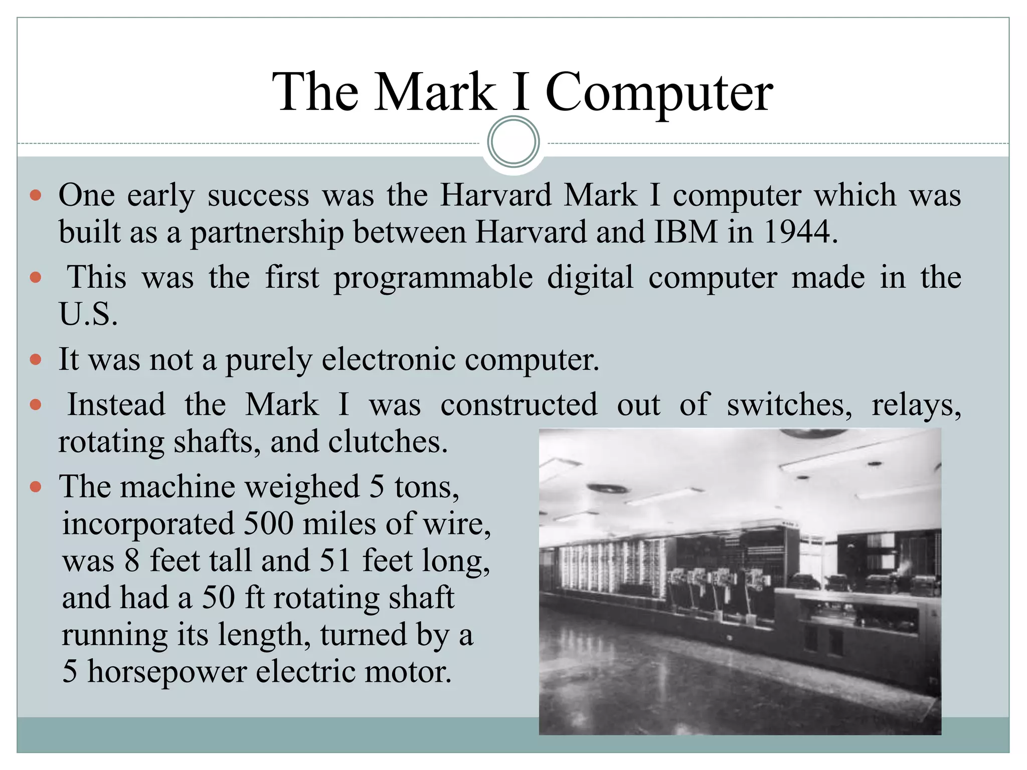 The Mark I Computer
 One early success was the Harvard Mark I computer which was
built as a partnership between Harvard and IBM in 1944.
 This was the first programmable digital computer made in the
U.S.
 It was not a purely electronic computer.
 Instead the Mark I was constructed out of switches, relays,
rotating shafts, and clutches.
 The machine weighed 5 tons,
incorporated 500 miles of wire,
was 8 feet tall and 51 feet long,
and had a 50 ft rotating shaft
running its length, turned by a
5 horsepower electric motor.
 