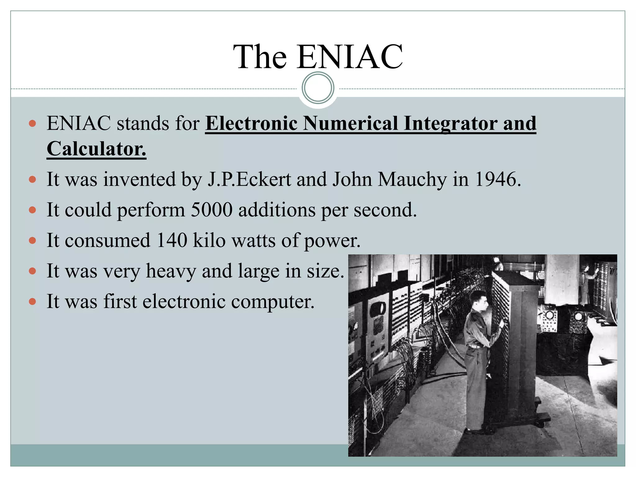 The ENIAC
 ENIAC stands for Electronic Numerical Integrator and
Calculator.
 It was invented by J.P.Eckert and John Mauchy in 1946.
 It could perform 5000 additions per second.
 It consumed 140 kilo watts of power.
 It was very heavy and large in size.
 It was first electronic computer.
 