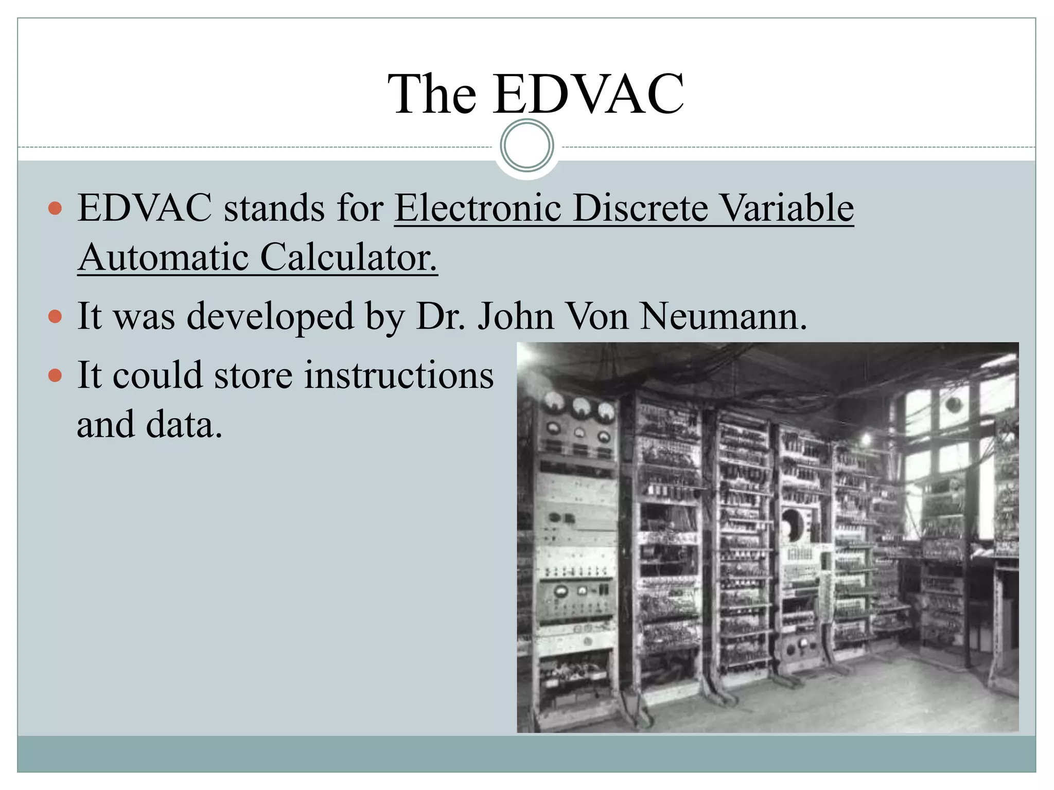 The EDVAC
 EDVAC stands for Electronic Discrete Variable
Automatic Calculator.
 It was developed by Dr. John Von Neumann.
 It could store instructions
and data.
 