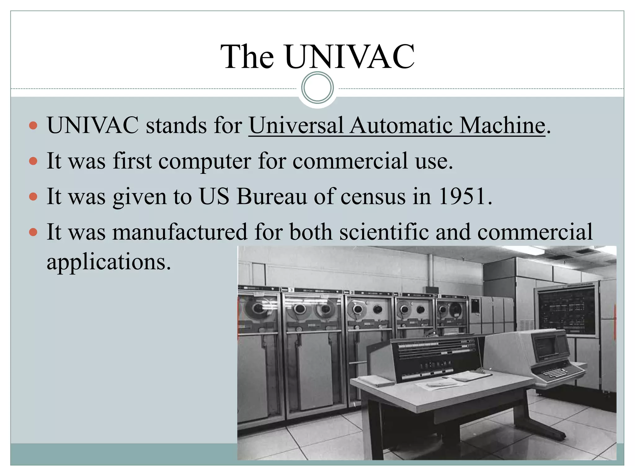 The UNIVAC
 UNIVAC stands for Universal Automatic Machine.
 It was first computer for commercial use.
 It was given to US Bureau of census in 1951.
 It was manufactured for both scientific and commercial
applications.
 