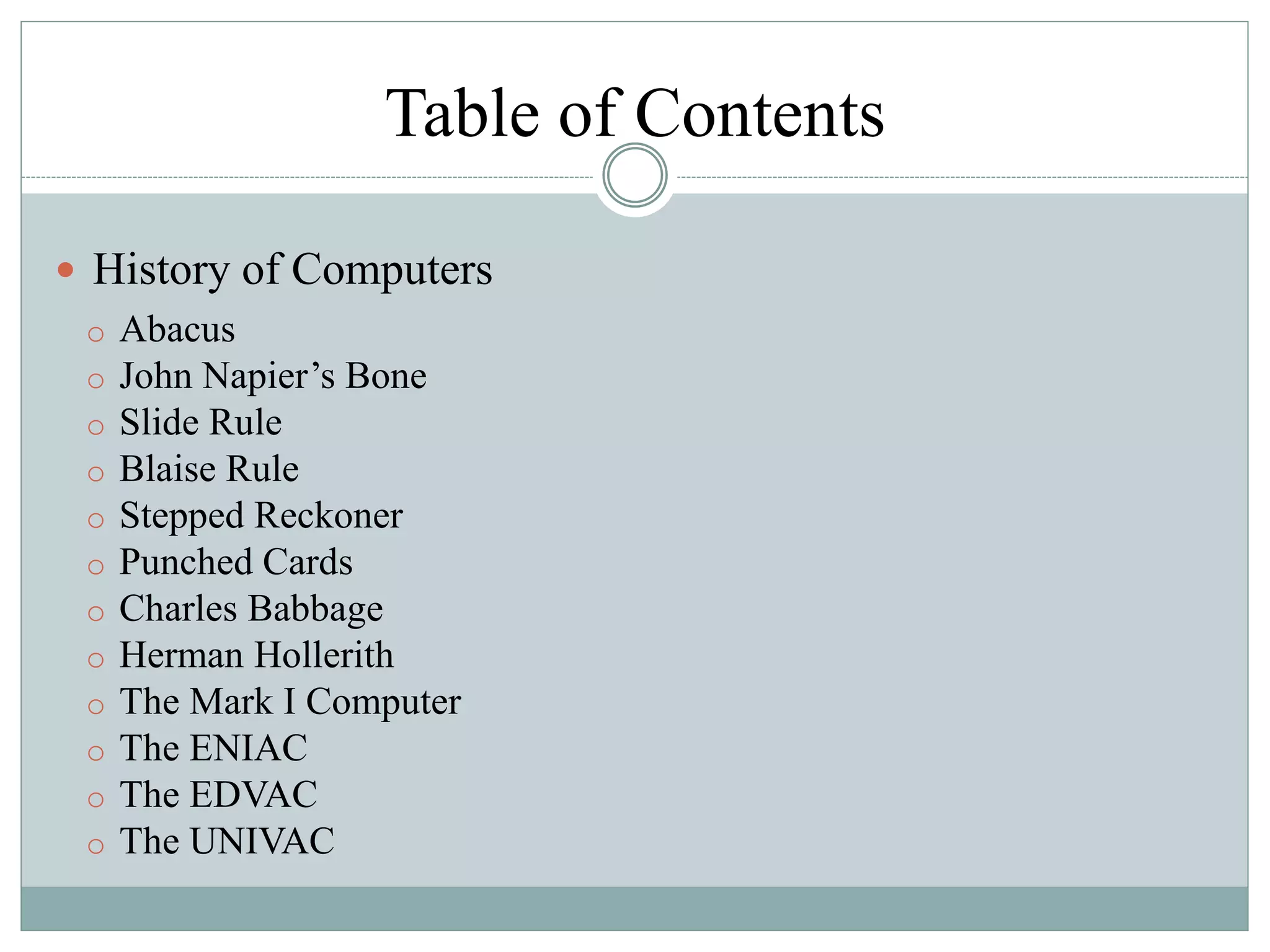 Table of Contents
 History of Computers
o Abacus
o John Napier’s Bone
o Slide Rule
o Blaise Rule
o Stepped Reckoner
o Punched Cards
o Charles Babbage
o Herman Hollerith
o The Mark I Computer
o The ENIAC
o The EDVAC
o The UNIVAC
 