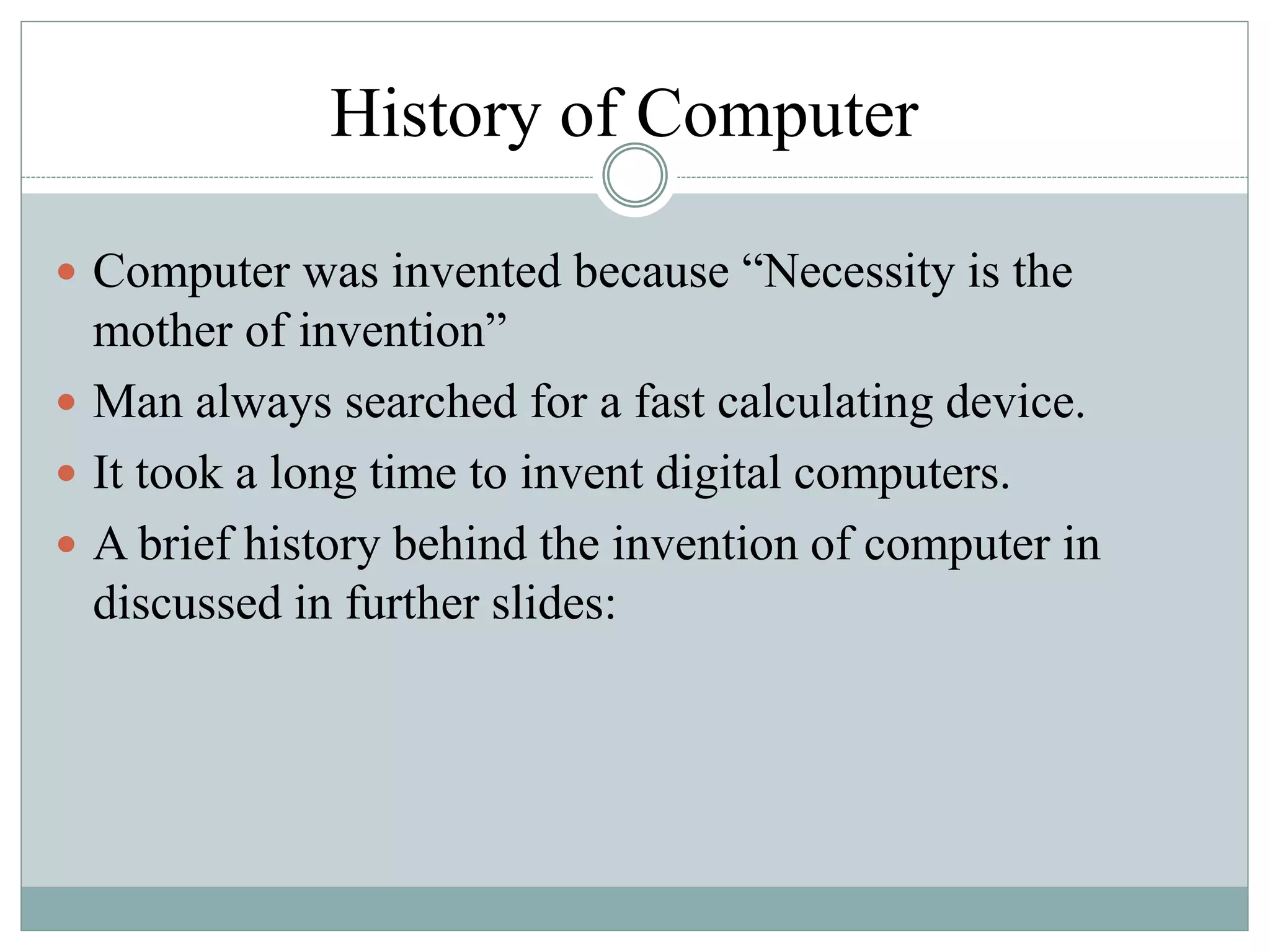 History of Computer
 Computer was invented because “Necessity is the
mother of invention”
 Man always searched for a fast calculating device.
 It took a long time to invent digital computers.
 A brief history behind the invention of computer in
discussed in further slides:
 