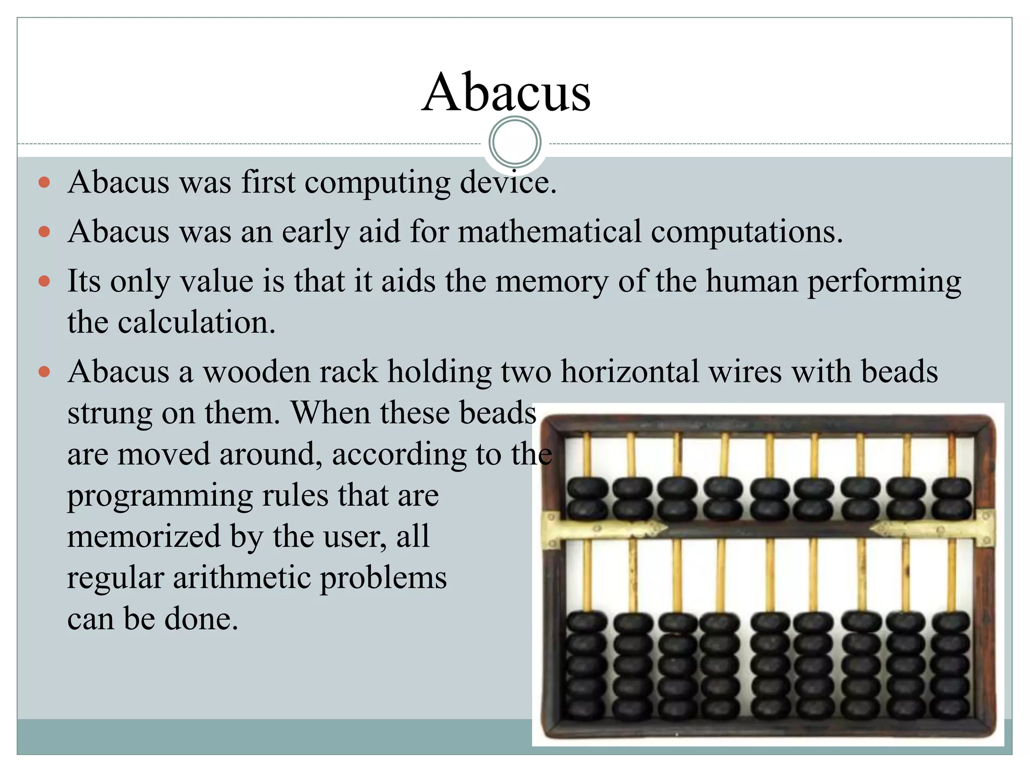Abacus
 Abacus was first computing device.
 Abacus was an early aid for mathematical computations.
 Its only value is that it aids the memory of the human performing
the calculation.
 Abacus a wooden rack holding two horizontal wires with beads
strung on them. When these beads
are moved around, according to the
programming rules that are
memorized by the user, all
regular arithmetic problems
can be done.
 