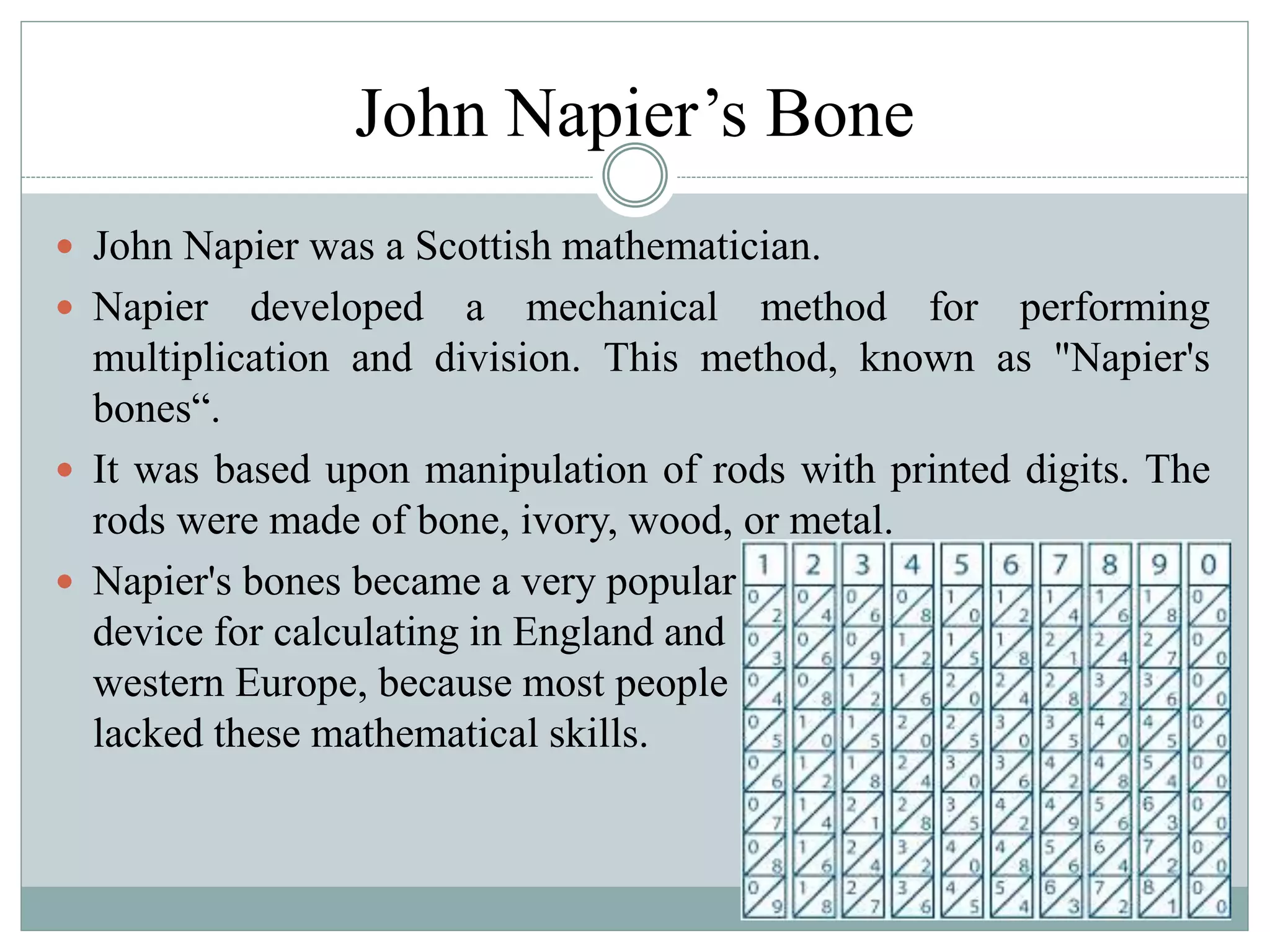 John Napier’s Bone
 John Napier was a Scottish mathematician.
 Napier developed a mechanical method for performing
multiplication and division. This method, known as "Napier's
bones“.
 It was based upon manipulation of rods with printed digits. The
rods were made of bone, ivory, wood, or metal.
 Napier's bones became a very popular
device for calculating in England and
western Europe, because most people
lacked these mathematical skills.
 
