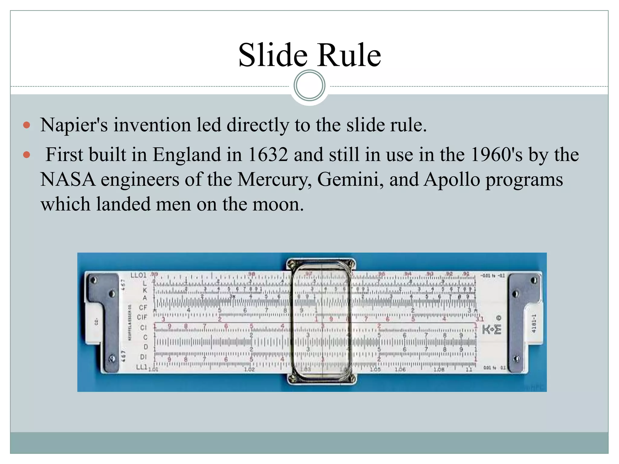 Slide Rule
 Napier's invention led directly to the slide rule.
 First built in England in 1632 and still in use in the 1960's by the
NASA engineers of the Mercury, Gemini, and Apollo programs
which landed men on the moon.
 