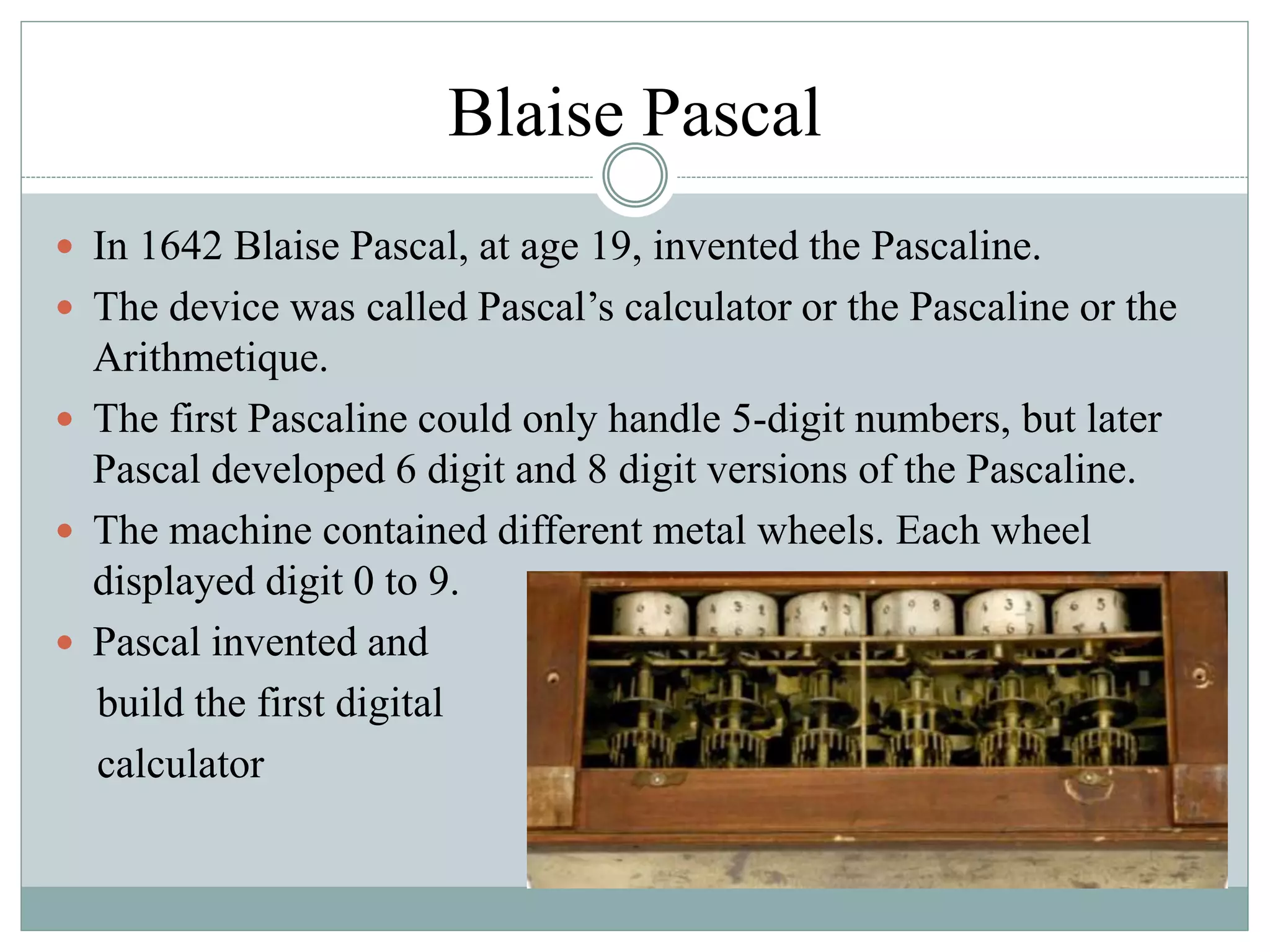 Blaise Pascal
 In 1642 Blaise Pascal, at age 19, invented the Pascaline.
 The device was called Pascal’s calculator or the Pascaline or the
Arithmetique.
 The first Pascaline could only handle 5-digit numbers, but later
Pascal developed 6 digit and 8 digit versions of the Pascaline.
 The machine contained different metal wheels. Each wheel
displayed digit 0 to 9.
 Pascal invented and
build the first digital
calculator
 