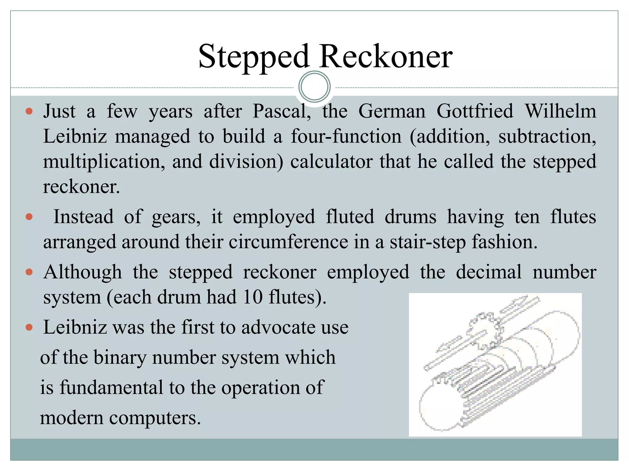 Stepped Reckoner
 Just a few years after Pascal, the German Gottfried Wilhelm
Leibniz managed to build a four-function (addition, subtraction,
multiplication, and division) calculator that he called the stepped
reckoner.
 Instead of gears, it employed fluted drums having ten flutes
arranged around their circumference in a stair-step fashion.
 Although the stepped reckoner employed the decimal number
system (each drum had 10 flutes).
 Leibniz was the first to advocate use
of the binary number system which
is fundamental to the operation of
modern computers.
 