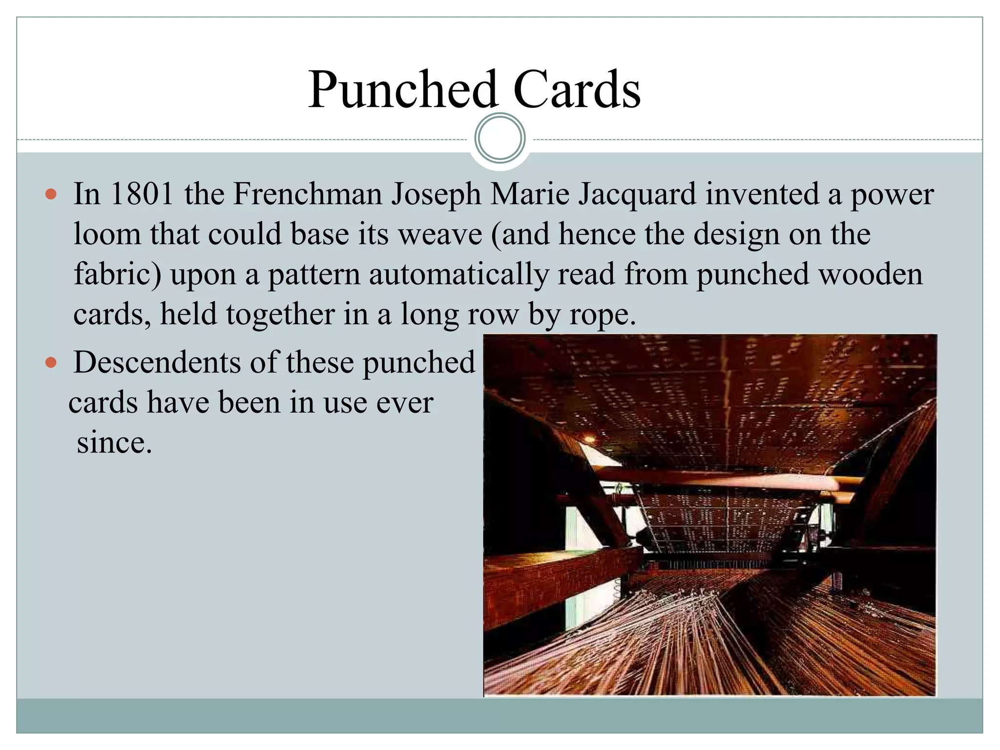 Punched Cards
 In 1801 the Frenchman Joseph Marie Jacquard invented a power
loom that could base its weave (and hence the design on the
fabric) upon a pattern automatically read from punched wooden
cards, held together in a long row by rope.
 Descendents of these punched
cards have been in use ever
since.
 