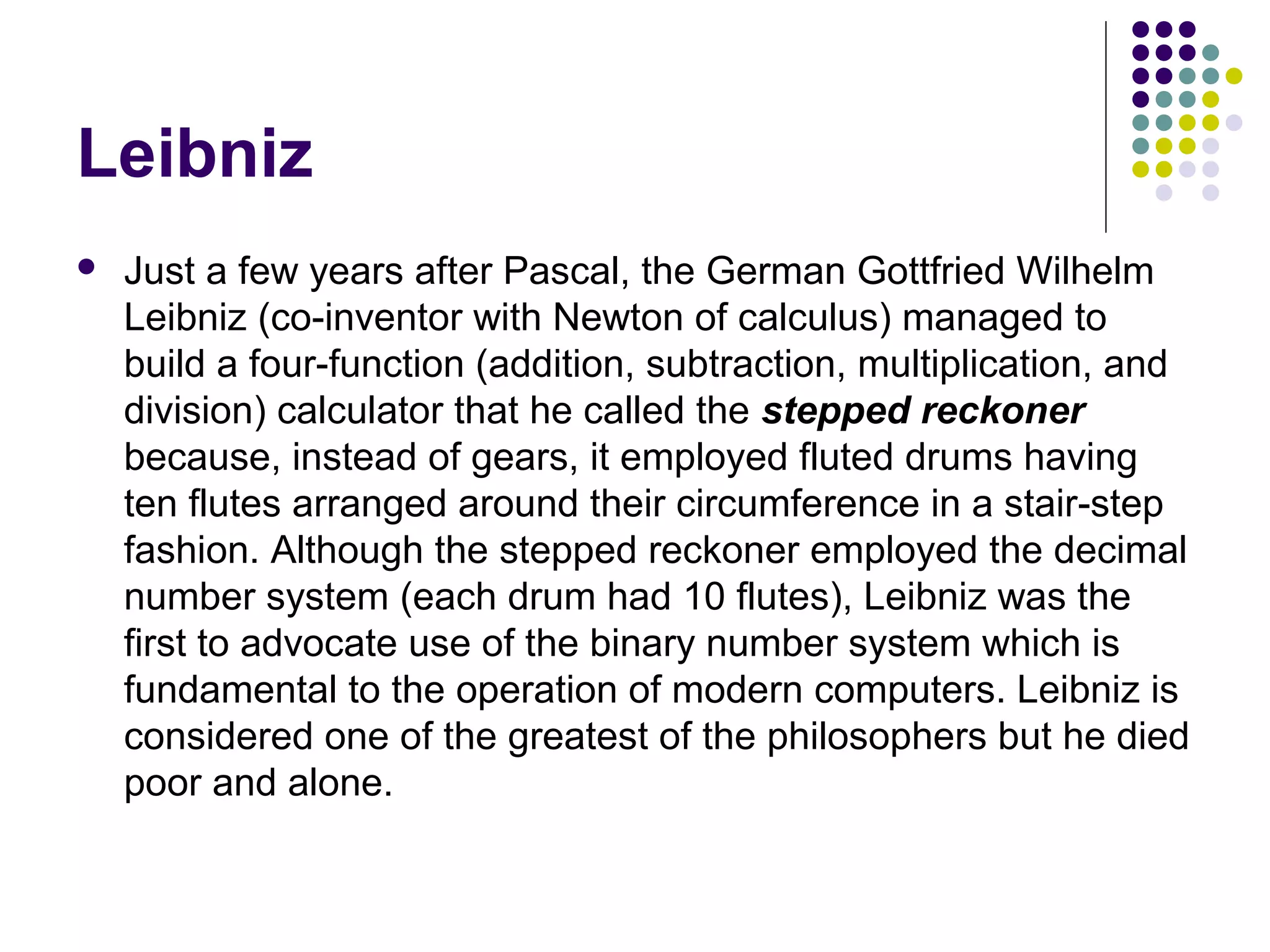 Leibniz
 Just a few years after Pascal, the German Gottfried Wilhelm
Leibniz (co-inventor with Newton of calculus) managed to
build a four-function (addition, subtraction, multiplication, and
division) calculator that he called the stepped reckoner
because, instead of gears, it employed fluted drums having
ten flutes arranged around their circumference in a stair-step
fashion. Although the stepped reckoner employed the decimal
number system (each drum had 10 flutes), Leibniz was the
first to advocate use of the binary number system which is
fundamental to the operation of modern computers. Leibniz is
considered one of the greatest of the philosophers but he died
poor and alone.
 