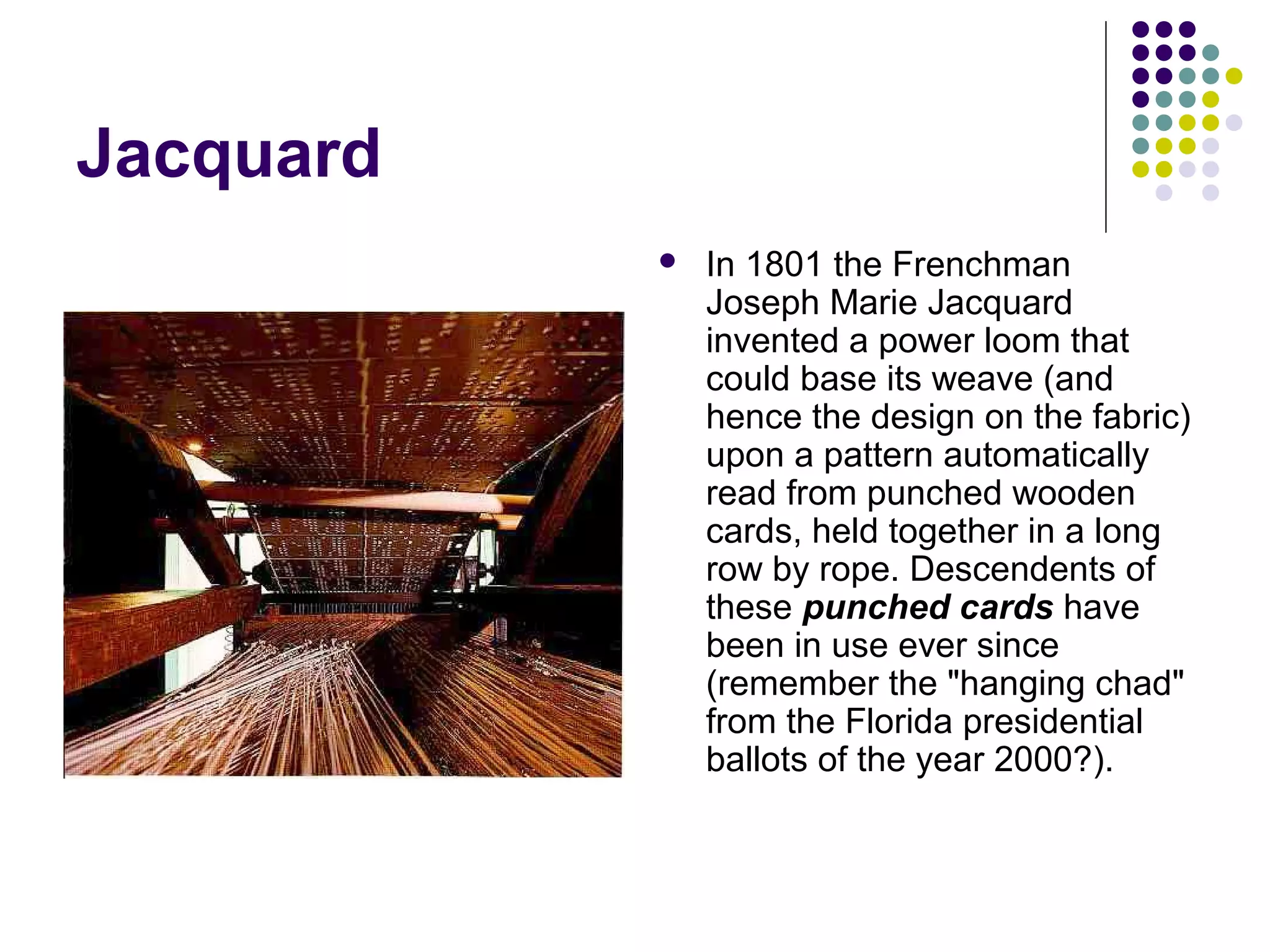 Jacquard
 In 1801 the Frenchman
Joseph Marie Jacquard
invented a power loom that
could base its weave (and
hence the design on the fabric)
upon a pattern automatically
read from punched wooden
cards, held together in a long
row by rope. Descendents of
these punched cards have
been in use ever since
(remember the "hanging chad"
from the Florida presidential
ballots of the year 2000?).
 