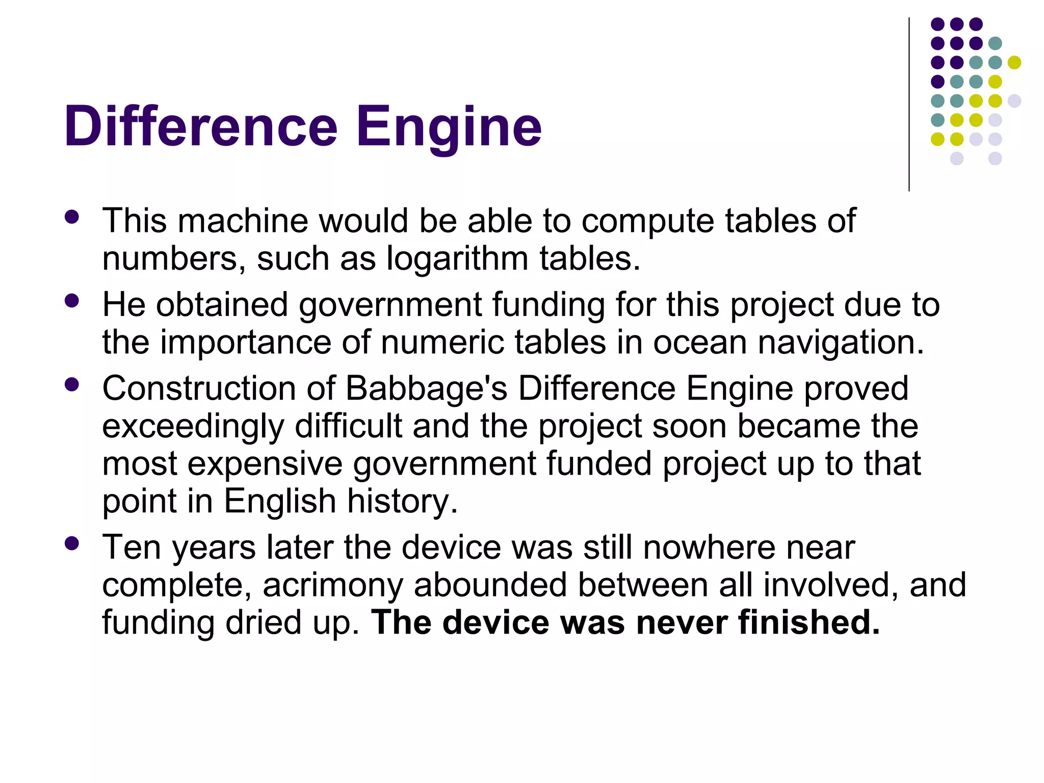 Difference Engine
 This machine would be able to compute tables of
numbers, such as logarithm tables.
 He obtained government funding for this project due to
the importance of numeric tables in ocean navigation.
 Construction of Babbage's Difference Engine proved
exceedingly difficult and the project soon became the
most expensive government funded project up to that
point in English history.
 Ten years later the device was still nowhere near
complete, acrimony abounded between all involved, and
funding dried up. The device was never finished.
 