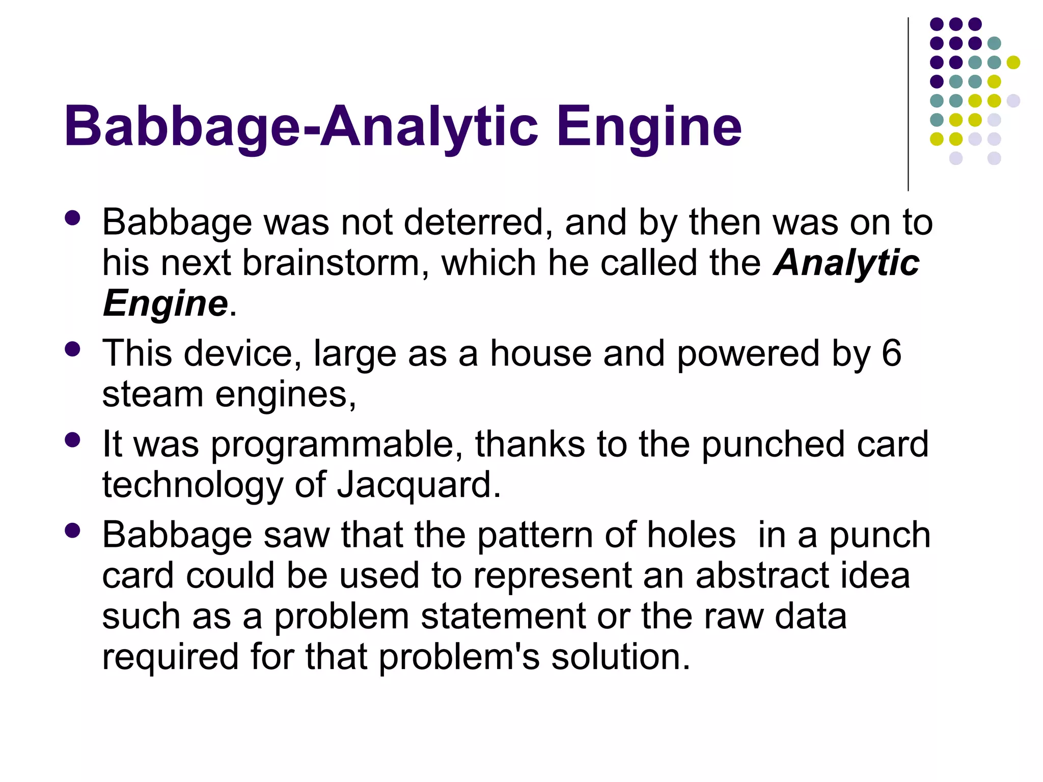 Babbage-Analytic Engine
 Babbage was not deterred, and by then was on to
his next brainstorm, which he called the Analytic
Engine.
 This device, large as a house and powered by 6
steam engines,
 It was programmable, thanks to the punched card
technology of Jacquard.
 Babbage saw that the pattern of holes in a punch
card could be used to represent an abstract idea
such as a problem statement or the raw data
required for that problem's solution.
 
