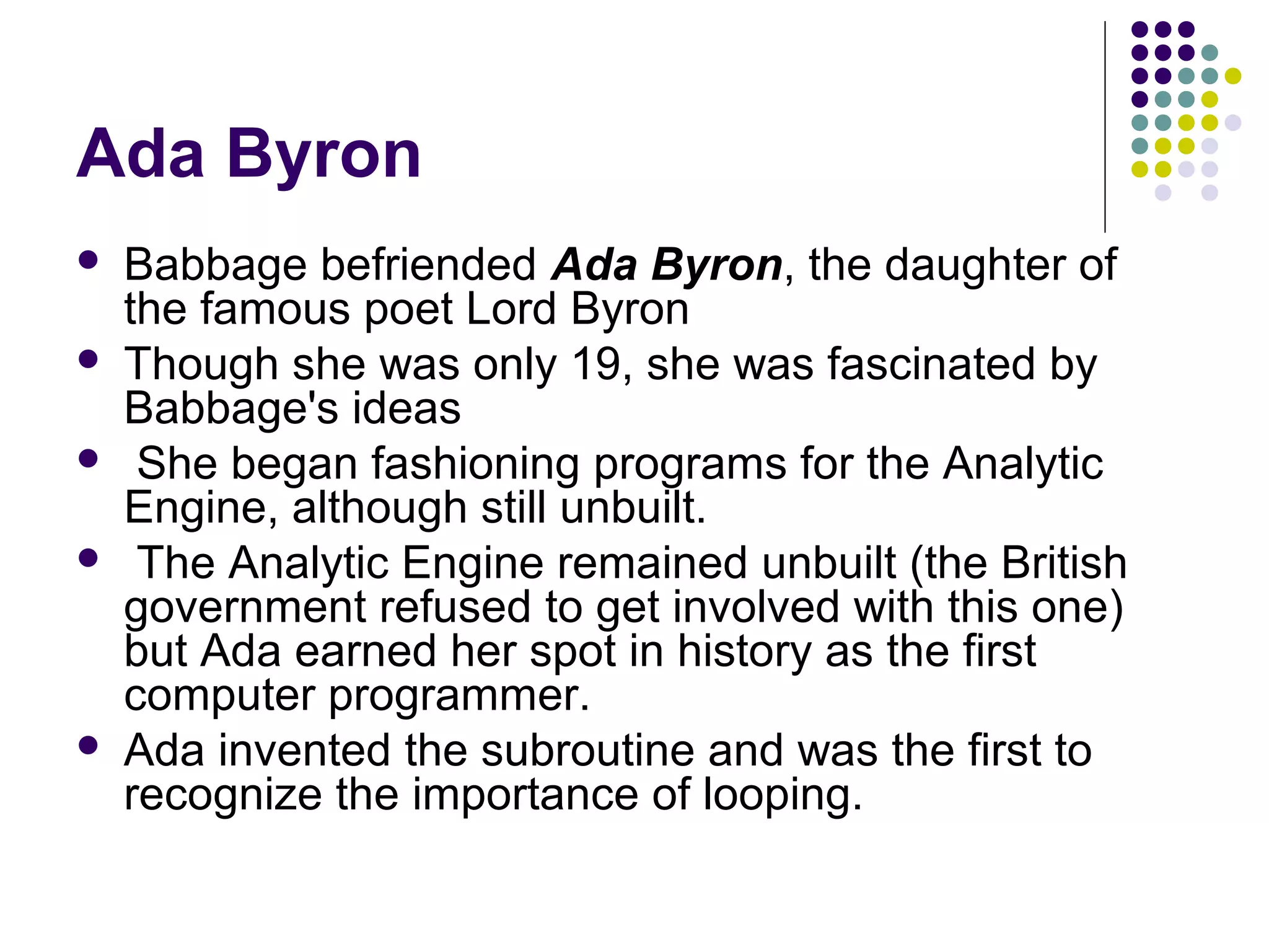 Ada Byron
 Babbage befriended Ada Byron, the daughter of
the famous poet Lord Byron
 Though she was only 19, she was fascinated by
Babbage's ideas
 She began fashioning programs for the Analytic
Engine, although still unbuilt.
 The Analytic Engine remained unbuilt (the British
government refused to get involved with this one)
but Ada earned her spot in history as the first
computer programmer.
 Ada invented the subroutine and was the first to
recognize the importance of looping.
 