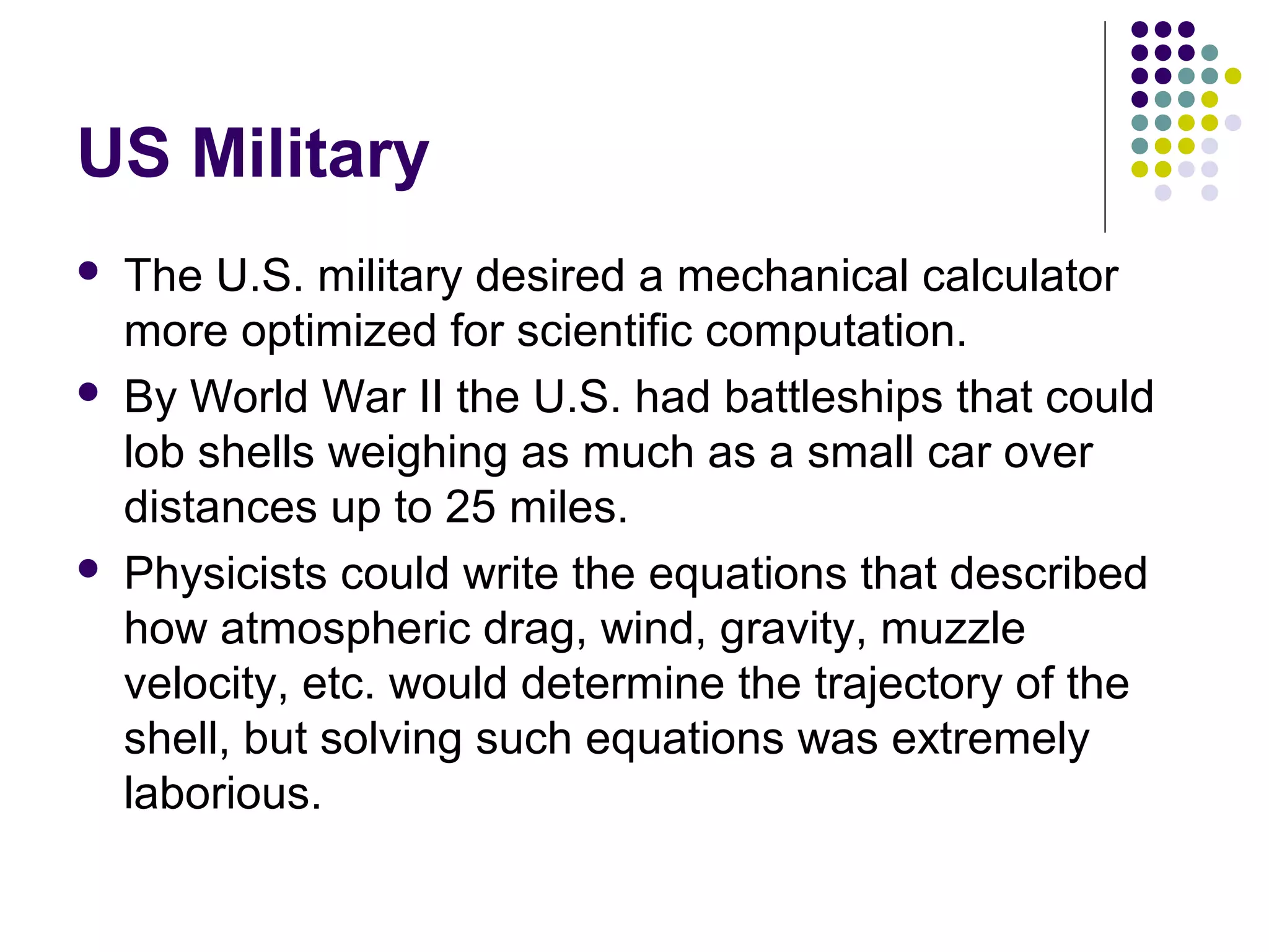 US Military
 The U.S. military desired a mechanical calculator
more optimized for scientific computation.
 By World War II the U.S. had battleships that could
lob shells weighing as much as a small car over
distances up to 25 miles.
 Physicists could write the equations that described
how atmospheric drag, wind, gravity, muzzle
velocity, etc. would determine the trajectory of the
shell, but solving such equations was extremely
laborious.
 