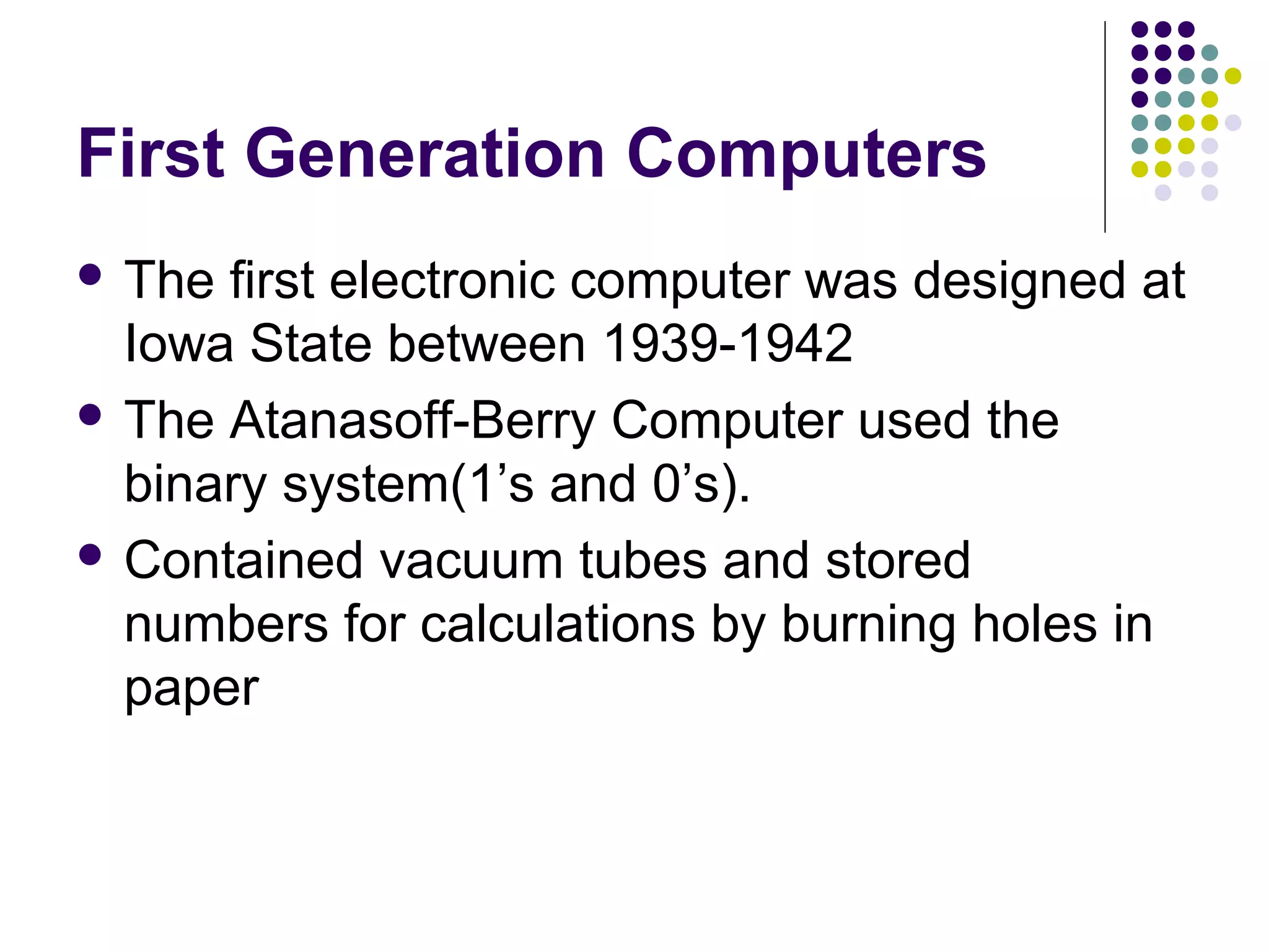 First Generation Computers
 The first electronic computer was designed at
Iowa State between 1939-1942
 The Atanasoff-Berry Computer used the
binary system(1’s and 0’s).
 Contained vacuum tubes and stored
numbers for calculations by burning holes in
paper
 