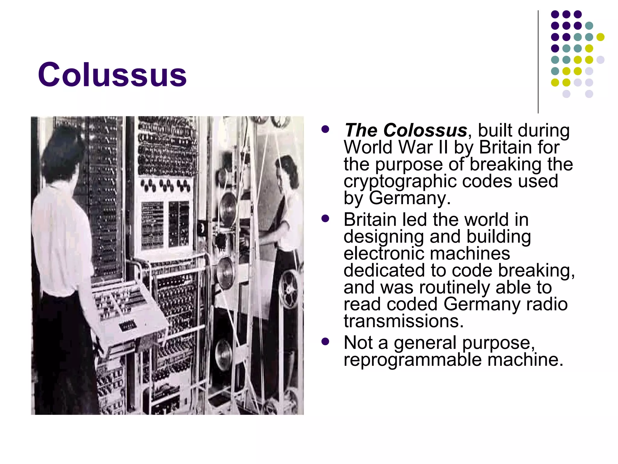 Colussus
 The Colossus, built during
World War II by Britain for
the purpose of breaking the
cryptographic codes used
by Germany.
 Britain led the world in
designing and building
electronic machines
dedicated to code breaking,
and was routinely able to
read coded Germany radio
transmissions.
 Not a general purpose,
reprogrammable machine.
 