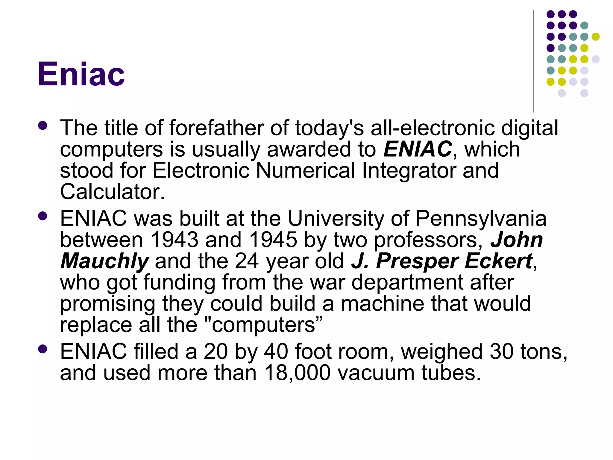 Eniac
 The title of forefather of today's all-electronic digital
computers is usually awarded to ENIAC, which
stood for Electronic Numerical Integrator and
Calculator.
 ENIAC was built at the University of Pennsylvania
between 1943 and 1945 by two professors, John
Mauchly and the 24 year old J. Presper Eckert,
who got funding from the war department after
promising they could build a machine that would
replace all the "computers”
 ENIAC filled a 20 by 40 foot room, weighed 30 tons,
and used more than 18,000 vacuum tubes.
 