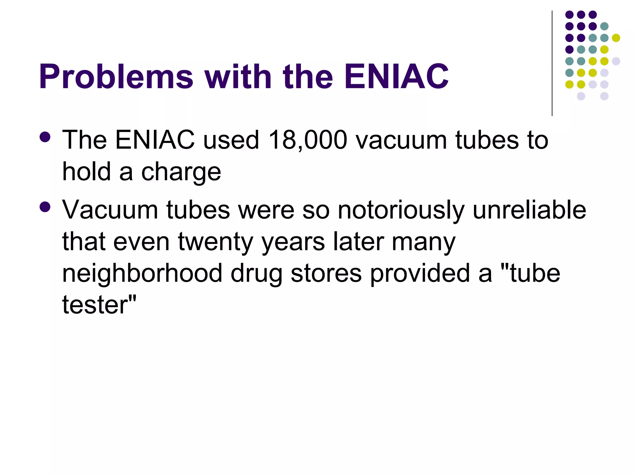 Problems with the ENIAC
 The ENIAC used 18,000 vacuum tubes to
hold a charge
 Vacuum tubes were so notoriously unreliable
that even twenty years later many
neighborhood drug stores provided a "tube
tester"
 